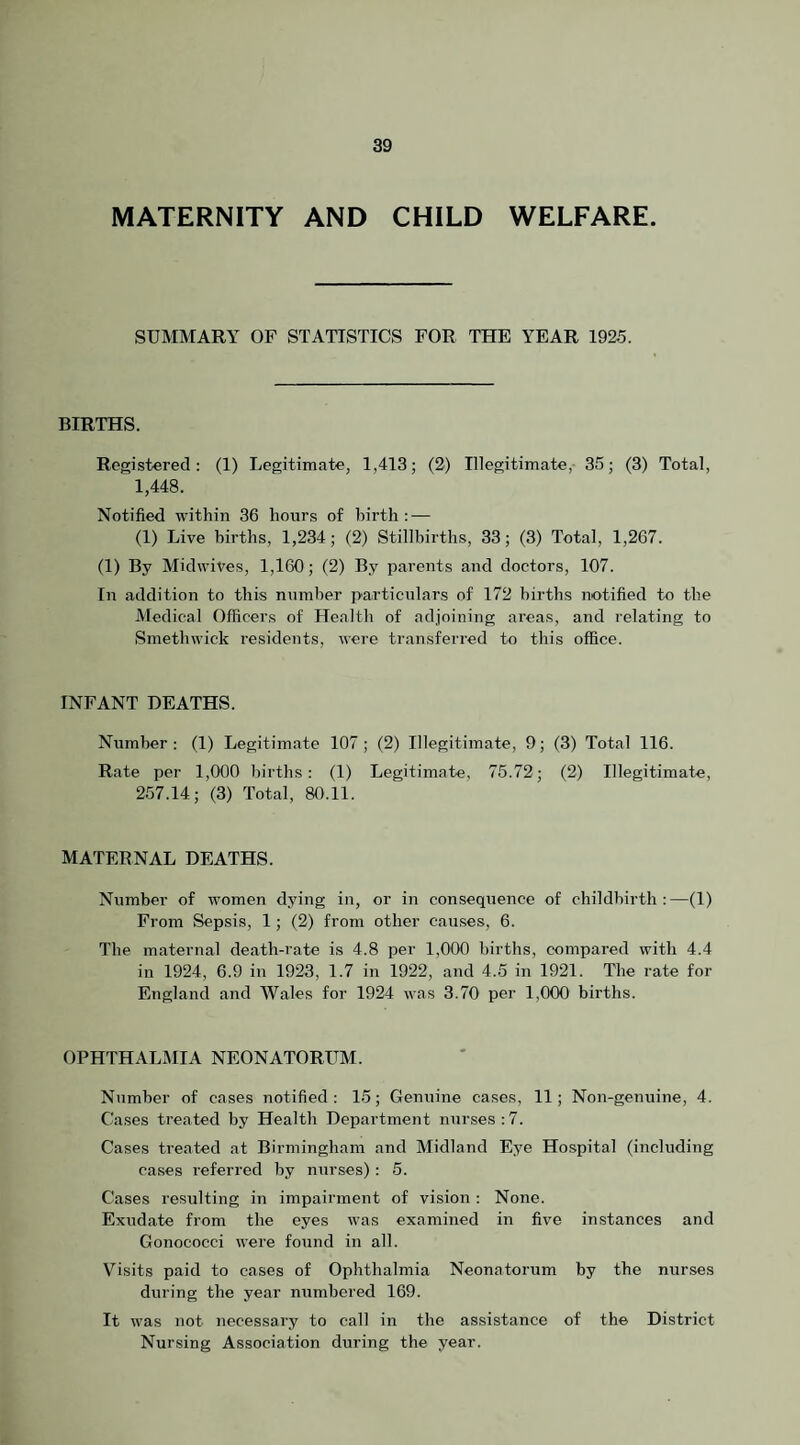 MATERNITY AND CHILD WELFARE. SUMMARY OF STATISTICS FOR THE YEAR 192.5. BIRTHS. Registered: (1) Legitimate, 1,413; (2) Illegitimate,- 35; (3) Total, 1,448. Notified within 36 hours of birth: — (1) Live births, 1,234; (2) Stillbirths, 33; (3) Total, 1,267. (1) By Midwives, 1,160; (2) By parents and doctors, 107. In addition to this number particulars of 172 births notified to the Medical Officers of Health of adjoining areas, and relating to Smethwick residents, were transferred to this office. INFANT DEATHS. Number: (1) Legitimate 107; (2) Illegitimate, 9; (3) Total 116. Rate per 1,000 births: (1) Legitimate, 75.72; (2) Illegitimate, 2.57.14; (3) Total, 80.11. MATERNAL DEATHS. Number of women dying in, or in consequence of childbirth:—(1) From Sepsis, 1; (2) from other causes, 6. The maternal death-rate is 4.8 per 1,000 births, compared with 4.4 in 1924, 6.9 in 1923, 1.7 in 1922, and 4.5 in 1921. The rate for England and Wales for 1924 was 3.70 per 1,000 births. OPHTHALMIA NEONATORUM. Number of cases notified : 15; Genuine cases, 11; Non-genuine, 4. Cases treated by Health Department nurses:7. Cases treated at Birmingham and Midland Eye Hospital (including cases referred by nurses): 5. Cases resulting in impairment of vision : None. Exudate from the eyes was examined in five instances and Gonococci were found in all. Visits paid to cases of Ophthalmia Neonatorum by the nurses during the year numbered 169. It was not necessary to call in the assistance of the District Nursing Association during the year.