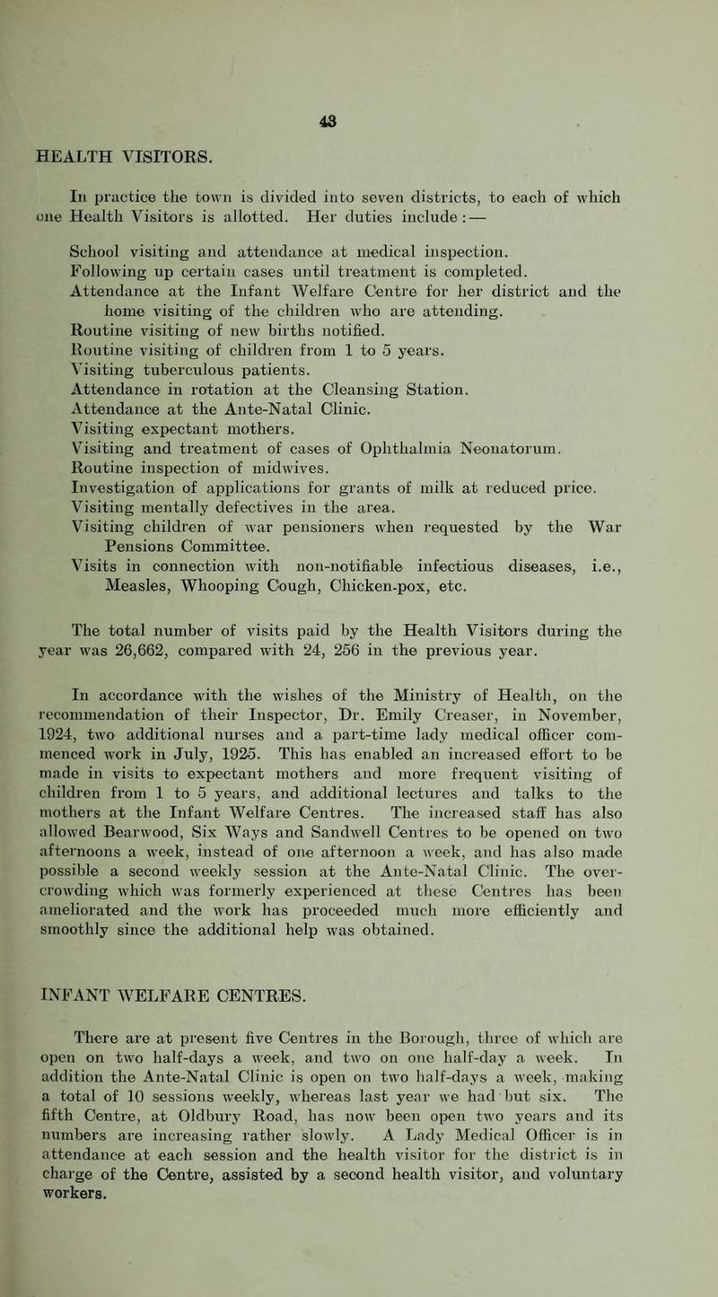 HEALTH VISITORS. Ill practice the town is divided into seven districts, to each of which one Health Visitors is allotted. Her duties include;—• School visiting and attendance at medical inspection. Following up certain cases until treatment is completed. Attendance at the Infant Welfare Centre for her district and the home visiting of the children who are attending. Routine visiting of new births notified. Routine visiting of children from 1 to 5 years. ^'isiting tuberculous patients. Attendance in rotation at the Cleansing Station. Attendance at the Ante-Natal Clinic. Visiting expectant mothers. Visiting and treatment of cases of Ophthalmia Neonatorum. Routine inspection of mid wives. Investigation of applications for grants of milk at reduced price. Visiting mentally defectives in the area. Visiting children of war pensioners when requested by the War Pensions Committee. Visits in connection with non-notifiable infectious diseases, i.e.. Measles, Whooping Cough, Chicken-pox, etc. The total number of visits paid by the Health Visitors during the year was 26,662, compared with 24, 256 in the previous year. In accordance with the wishes of the Ministry of Health, on the recommendation of their Inspector, Dr. Emily Creaser, in November, 1924, two additional nurses and a part-time lady medical officer com¬ menced work in July, 1925. This has enabled an increased effort to be made in visits to expectant mothers and more frequent visiting of children from 1 to 5 years, and additional lectures and talks to the mothers at the Infant Welfare Centres. Tlie increased staff has also allowed Bearwood, Six Ways and Sandwell Centres to be opened on two afternoons a week, instead of one afternoon a week, and has also made possible a second weekly session at the Ante-Natal Clinic. The over¬ crowding which was formerly experienced at these Centres has been ameliorated and the work has proceeded much more efficiently and smoothly since the additional help was obtained. INFANT WELFARE CENTRES. There are at present five Centres in the Borough, three of which are open on two half-days a week, and two on one half-day a week. In addition the Ante-Natal Clinic is open on two half-days a week, making a total of 10 sessions weekly, whereas last year we had but six. The fifth Centre, at Oldbury Road, has now been oi>en two years and its numbers are increasing rather slowly. A Ladj' Medical Officer is in attendance at each session and the health visitor for the district is in charge of the Centre, assisted by a second health visitor, and voluntary workers.