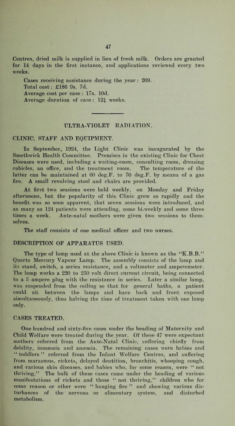 Centres, dried milk is supplied in lieu of fresh milk. Orders are granted for 14 days in the first instance, and applications reviewed every two weeks. Cases receiving assistance during the year : 209. Total cost: £186 9s. 7d. Average cost per case ; 17s. lOd. Average duration of case: 123 weeks. ULTRA-VIOLET RADIATION. CLINIC, STAFF AND EQUIPMENT. In September, 1924, the Light Clinic was inaugurated by the Smethwick Health Committee. Premises in the existing Clinic for Chest Diseases were used, including a waiting-rooju, consulting room, dressing cubicles, an office, and the treatment room. The temperature of the latter can he maintained at 60 deg.F. to 70 deg.F. by means of a gas fire. A small revolving stool and chairs are pi'ovided. At first two sessions were held weekly, on Monday and Friday afternoons, but the popularity of this Clinic grew so rapidly and the benefit was so soon apparent, that seven sessions were introduced, and as many as 124 patients were attending, some bi-weekly and some three times a week. Ante-natal mothers were given two sessions to them¬ selves. The staff consists of one medical officer and two nurses. DESCRIPTION OP APPARATUS USED. The type of lamp used at the above Clinic is known as the “K.B.B.” Quartz Mercury Vapour Lamp. The assembly consists of the lamp and its stand, switch, a series resistance, and a voltmeter and amperemeter. The lamp works a 220 to 250 volt direct current circuit, being connected to a 5 ampere plug with the resistance in series. Later a similar lamp, was suspended from the ceiling so that for general baths, a patient could sit between the lamps and have back and front exposed simultaneously, thus halving the time of treatment taken with one lamp only. CASES TREATED. One hundred and sixty-five ca.ses under the heading of Maternity and Child Welfare were treated during the year. Of these 47 were expectant mothers referred from the Ante-Natal Clinic, suffering chiefly from debility, insomnia and ansemia. The remaining cases were babies and “ toddlers ” referred from the Infant Welfare Centres, and suffering from marasmus, rickets, delayed dentition, bronchitis, whooping cough, and various skin diseases, and babies who, for some reason, were “ not thriving.” Tlie bulk of these cases came under the heading of various manifestations of rickets and those ‘‘ not thriving,” children who for some reason or other were ‘‘ hanging fire ” and showing various dis¬ turbances of tbe nervous or alimentary system, and disturbed metabolism.