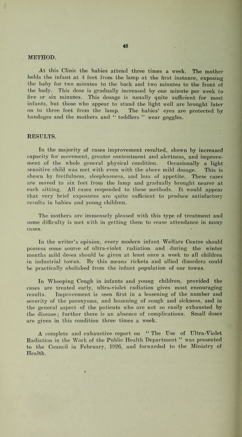 METHOD. At this Clinic the babies attend three times a week. The mother holds the infant at 4 feet from the lamp at the first instance, exposing the baby for two minutes to the back and two minutes to the front of the body. This dose is gradually increased by one minute per week to five or six minutes. Tliis dosage is usually quite sufficient for most infants, but those who appear to stand the light well are brought later on to three feet from the lamp. The babies’ eyes are protected by bandages and the mothers and “ toddlers ” wear goggles. RESULTS. In the majority of cases improvement resulted, shown by increased capacity for movement, greater contentment and alertness, and improve¬ ment of the whole general physical condition. Occasionally a light sensitive child was met with even with the above mild dosage. This is shown by fretfulness, sleeplessness, and loss of appetite. These cases are moved to six feet from the lamp and gradually brought nearer at each sitting. All cases responded to these methods. It would appear that very brief exposures are quite sufficient to produce satisfactory results in babies and young children. The mothers are immensely pleased with this type of treatment and some difficulty is met with in getting them to cease attendance in many cases. In the writer’s opinion, every modern infant Welfare Centre should possess some source of ultra-violet radiation and during the winter months mild doses should be given at least once a week to all children in industrial towns. By this means rickets and allied disorders could be practically abolished from the infant population of our towns. In Whooping Cough in infants and young children, provided the cases are treated early, ultra-violet radiation gives most encouraging I’esults. Improvement is seen first in a lessening of the number and severity of the paroxysms, and lessening of cough and sickness, and in the general aspect of the patients who are not so easily exhausted by the disease; further there is an absence of complications. Small doses are given in this condition three times a week. A complete and exhaustive report on “ The Use of Ultra-Violet Radiation in the Work of the Public Health Department ” was presented to the Council in February, 1926, and forwarded to the Ministry of Health.