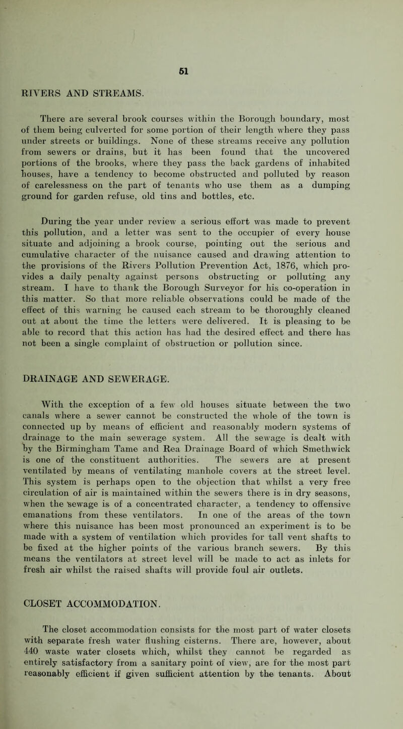 61 RIVERS AND STREAMS. There are several brook courses within the Borough boundary, most of them being culverted for some portion of their length where they pass under streets or buildings. None of these streams receive any pollution from sewers or drains, but it has been found that the rincovered imrtions of the brooks, where they pass the back gardens of inhabited houses, have a tendency to become obstructed and polluted by I’eason of carelessness on the part of tenants who use them as a dumping ground for garden refuse, old tins and bottles, etc. During the year under review a serious effort was made to prevent this pollution, and a letter was sent to the occupier of every house situate and adjoining a brook course, pointing out the serious and cumulative character of the nuisance caused and drawing attention to the provisions of the Rivers Pollution Prevention Act, 1876, which pro¬ vides a daily penalty against persons obstructing or polluting any stream. I have to thank the Boi-ough Surveyor for his co-operation in this matter. So that more reliable observations could be made of the effect of this warning he caused each stream to be thoroughly cleaned out at about the time the letters were delivered. It is pleasing to be able to record that this action has had the desired effect and there has not been a single complaint of obstruction or pollution since. DRAINAGE AND SEWERAGE. With the exception of a few old houses situate between the two canals where a sewer cannot be constructed the whole of the town is connected up by means of efficient and reasonably modern systems of drainage to the main sewerage system. All the sewage is dealt with by the Birmingham Tame and Rea Drainage Board of which Smethwick is one of the constituent authorities. The sewers ai'e at present ventilated by means of ventilating manhole covers at the street level. This system is perhaps open to the objection that whilst a very free circulation of air is maintained within the sewers there is in dry seasons, when the sewage is of a concentrated character, a tendency to offensive emanations from these ventilators. In one of the areas of the town where this nuisance has been most pronounced an experiment is to be made with a system of ventilation which provides for tall vent shafts to be fixed at the higher points of the various branch sewers. By this means the ventilators at street level will be made to act as inlets for fresh air whilst the raised shafts will provide foul air outlets. CLOSET ACCOMMODATION. The closet accommodation consists for the most part of water closets with separate fresh water flushing cisterns. There are, however, about -140 waste water closets which, whilst they cannot be regarded as entirely satisfactory from a sanitary point of view, are for the most part reasonably efficient if given sufficient attention by the tenants. About