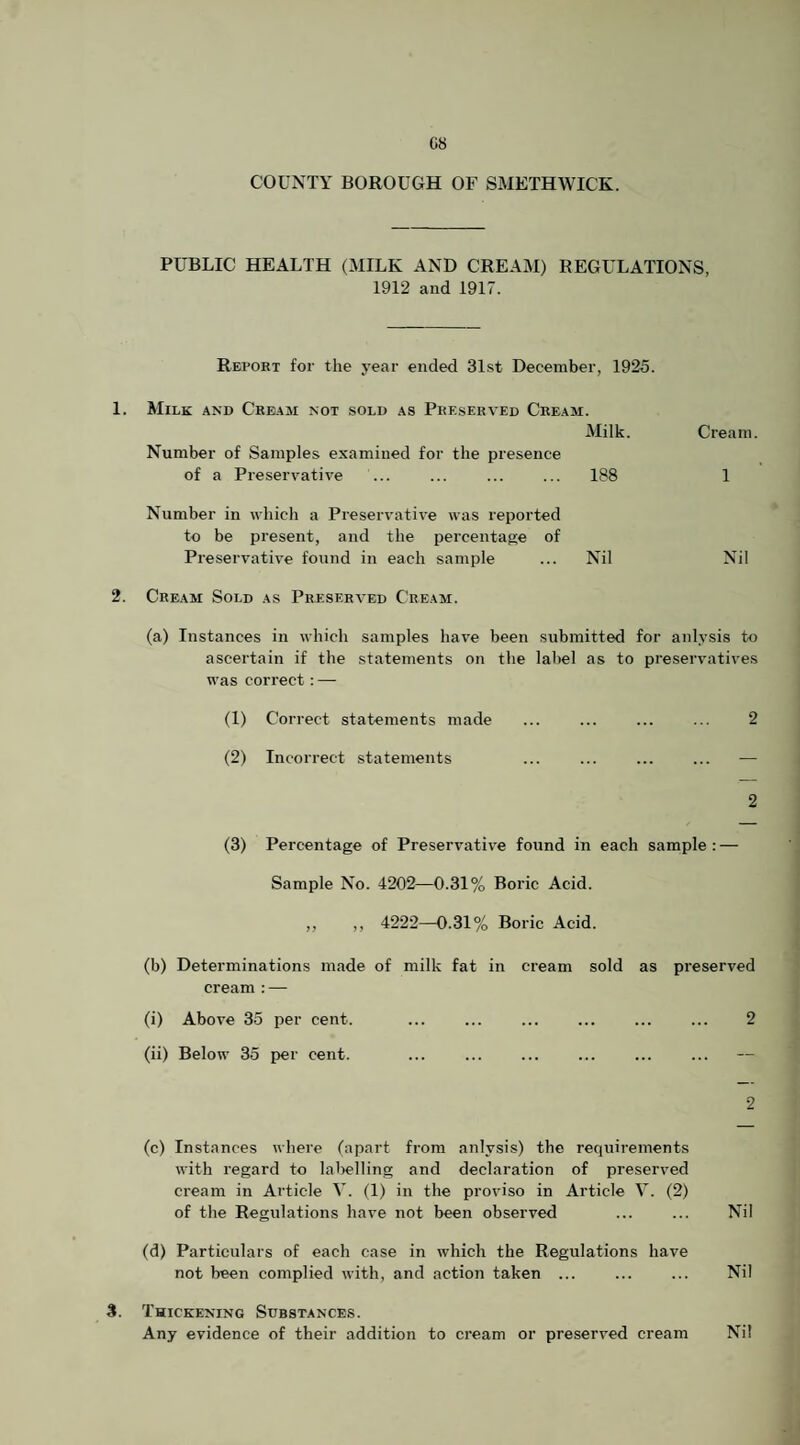 C8 COUNTY BOROUGH OF SMETHWICK. PUBLIC HEALTH (MILK AND CREAM) REGULATIONS, 1912 and 1917. Report for the year ended 31st December, 1925. 1. Milk and Cream not sold as Preserved Cream. Milk. Cream. Number of Samples examined for the presence of a Preservative . . 188 1 Number in which a Preservative was reported to be present, and the percentage of Preservative found in each sample ... Nil Nil 2. Cream Soi.d as Preserved Cream. (a) Instances in which samples have been submitted for anlysis to ascertain if the statements on the label as to preservatives was correct:—• (1) Correct statements made ... ... ... ... 2 (2) Incorrect statements ... . — 2 (3) Percentage of Preservativ'e found in each sample: — Sample No. 4202—0.31% Boric Acid. ,, ,, 4222—0.31% Boric Acid. (b) Determinations made of milk fat in cream sold as preserved cream :—- (i) Above 35 per cent. . 2 (ii) Below 35 per cent. . 2 (c) Instances where (apart from anlysis) the requirements with regard to lalielling and declaration of preserved cream in Article V. (1) in the proviso in Article V. (2) of the Regulations have not been observed ... ... Nil (d) Particulars of each case in which the Regulations have not been complied with, and action taken. Nil S. Thickening Substances. Any evidence of their addition to cream or preserved cream Nil