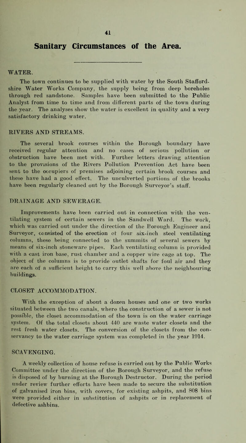 Sanitary Circumstances of the Area. WATEK. The town continues to be supplied with water by the South Stafford¬ shire Water Works Company, the supply being from deep boreholes through red sandstone. Samples have been submitted to the Public Analyst from time to time and from different parts of the town during the year. The analyses show the water is excellent in quality and a very satisfactory drinking water. RIVERS AND STREAMS. The several brook courses within the Borough boundary have received regular attention and no cases of serious pollution or obstruction have been met with. Further letters drawing attention to the provisions of the Rivers Pollution Prevention Act have been sent to the occupiers of premises adjoining certain brook courses and tliese have had a good effect. The unculverted portions of the brooks have been regularly cleaned out by the Borough Surveyor’s staff. DRAINAGE AND SEWERAGE. Improvements have been carried out in connection with the ven¬ tilating system of certain sewers in the Sandwell Ward. The work, which was carried out under the direction of the Borough Engineer and Surveyor, txmeisted of the erection of four six-inch steel ventilating columns, these being connected to the summits of several sewers by means of six-inch stoneware pipes. Each ventilating column is provided with a cast iron base, rust chamber and a copper wire cage at top. The object of the columns is to provide outlet shafts for foul air and they are each of a sufficient height to carry this well above the neighbouring buildings. CLOSET ACCOMMODATION. With the exception of about a dozen houses and one or two works situated between the two canals, where the construction of a sewer is not possible, the closet accommodation of the town is on the water carriage system. Of the total closets about 440 are wa.ste water closets and the rest fresh water closets. The conversion of the closets from the con¬ servancy to the water carriage system was completed in the year 1914. SCAVENGING. A weekly collection of house refuse is carried out by the Public Works Committee under the direction of the Borough Surveyor, and the refu.se is disposed of by burning at the Borough Destructor. During the period under review further efforts have been made to secure the substitution of galvani.sed iron bins, with covers, for existing ashpits, and 808 bins were provided either in substitution of ashpits or in replacement of defective ashbins.