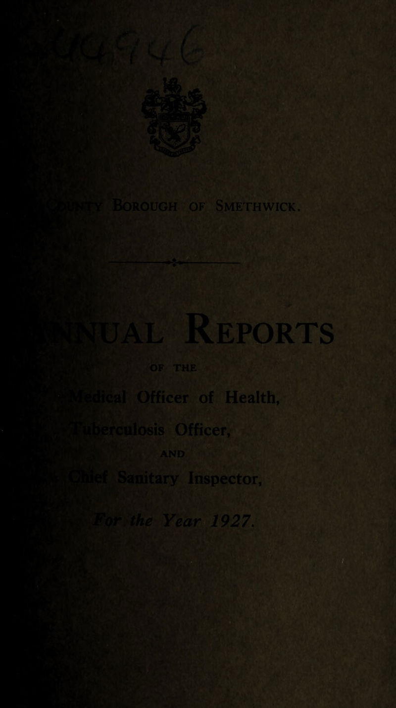 k (■ tTJ • ’A 4 , J .,.<f ^ ty... ■ o -. *Y Borough of Smethwick. W: UAL Retorts OF THE ^icf^cal Officer of. Health, V:'^ < ^Iferculosis Officer, .;V,- AND Sanitary Inspector, ism. For the Year&1927. Ki*, ■. ■H »v ^ ■''••A; / .:V •' l^i .’ »* L A ' V