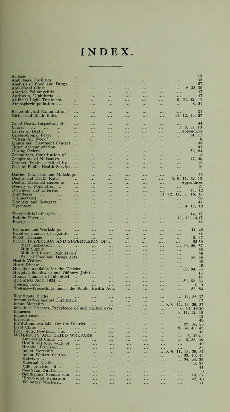 INDEX Acreage Ambulance Facilities Analysis of Food and Drugs Ante-Natal Clinic Anterior Poliomyelitis ... Antitoxin, Diphtheria ... Artificial Light Treatment Atmospheric pollution ... 13 32 57 ... 6,33,38 17 17 9, 34. 42. 43 8, 51 Bacteriological Examinations Births and Birth Rates 21 11, 12, 13, 37 Canal Boats, Inspection of Cancer Causes of Death Cerebro-Spinal Fever “ Clean Air Week ” Clinics and Treatment Centres ... Closet Accommodation ... Closing Orders Committees, Constitution of Complaints of Nuisances Coroner, Deaths certified by Cost of Public Health Services ... 44 7, 8, 11, 13 ... Appendices 14, 17 8 33 47 52, 54 3 47, 48 12 10 Dairies, Cowsheds and Milkshops Deaths and Death Rates Deaths, Classified causes of Density of Population ... Diarrhoea and Enteritis Diphtheria Disinfections ... Drainage and Sewerage Dysentery ... 55 5, 6, 11, 12, 13 Appendices 13 11, 12 12, 14, 15, 16, 17 20 47 ... 14, 17, 18 Encephalitis Lethargica ... Enteric Fever ... Erysipelas 14, 17 12, 14,17 14 Factories and Workshops Families, number of separate Flood Damage FOOD. INSPECTION AND SUPERVISION OF... Meat Inspection Milk Supply Milk and Cream Regulations Sale of Food and Drugs Acts Health Visitors Heart Disease ... Hospitals available for the District Hospital, Smethwick and Oldbury Joint ... Houses, number of Inhabited HOUSING ACT, 1925 ... Housing needs Housing—Proceedings under the Public Health Acts 44, 45 n 46. 47 ... 55-59 ... 55, 56, 57 55 59 ... 57, 58 40 19 32, 34, 35 15 11 ... 52, 53, 54 8, 9 53, 54 Illegitimate Births Immunisation against Diphtheria Infant Mortality Infectious Diseases, Prevalence of and control over Influenza Inquest cases ... Inspections Institutions available for the District Light Clinic Local Acts, Bye-Laws, etc. MATERNITY AND CHILD WELFARE Ante-Natal Clinic ... Health Visitors, work of Hospital Provision... Infant Mortality Infant Welfare Centres Midwives ... Maternal Deaths Milk, provision of ... Neo-Natal Deaths ... Ophthalmia Neonatorum Ultra-Violet Radiation Voluntary Workers... ... 11, 36 37 17 ... 5, 6, 11. 13, 36, 37 6, 14, 16-20 5, 11, 12, 19 12 49 32, 34, 35 9, 34, 43, 42 35 ... 6, 37-41 ... 6, 33, 38 40 32 ...5, 6, 11, 13, 36, 37 ... 33, 40, 41 ... 34, 38, 39 6, 37 4! G 14, 37 42. 43 41