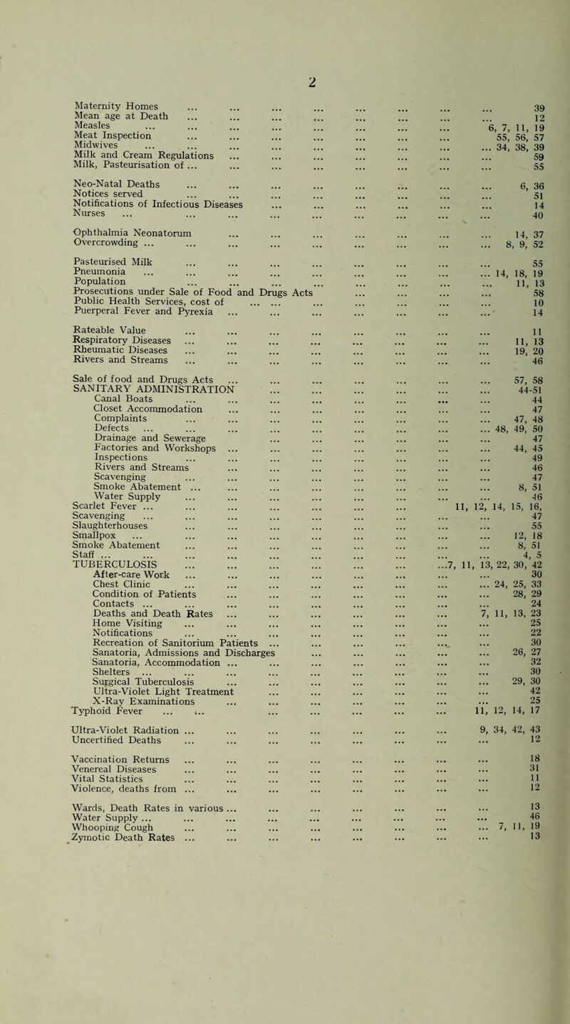 Maternity Homes Mean age at Death Measles Meat Inspection Midwives Milk and Cream Regulations Milk, Pasteurisation of ... 39 12 6, 7, n. 19 55, 56, 57 ... 34, 38, 39 59 55 Neo-Natal Deaths Notices served Notifications of Infectious Diseases Nurses 6, 36 51 14 40 Ophthalmia Neonatorum Overcrowding ... 14, 37 8, 9, 52 Pasteurised Milk Pneumonia Population Prosecutions under Sale of Food and Drugs Acts Public Health Services, cost of . Puerperal Fever and Pyrexia 55 ... 14, 18, 19 11, 13 58 10 14 Rateable Value Respiratory Diseases Rheumatic Diseases Rivers and Streams 11 11, 13 19. 20 46 Sale of food and Drugs Acts SANITARY ADMINISTRATION Canal Boats Closet Accommodation Complaints Defects Drainage and Sewerage Factories and Workshops Inspections Rivers and Streams Scavenging Smoke Abatement ... Water Supply Scarlet Fever ... Scavenging Slaughterhouses Smallpox Smoke Abatement Staff ... ... . TUBERCULOSIS After-care Work Chest Clinic Condition of Patients Contacts ... Deaths and Death Rates Home Visiting Notifications Recreation of Sanitorium Patients ... Sanatoria, Admissions and Discharges Sanatoria, Accommodation ... Shelters ... Supgical Tuberculosis Ultra-Violet Light Treatment X-Ray Examinations Typhoid Fever . 57, 58 44-51 44 47 47, 48 ... 48, 49, 50 47 44, 45 49 . 46 47 8, 51 46 11, 12, 14, 15, 16, 47 55 12, 18 8, 51 4, 5 ...7, 11, 13, 22, 30, 42 . 30 ... 24, 25, 33 28, 29 24 7, 11, 13, 23 . 25 22 30 26, 27 32 30 29, 30 42 25 11, 12, 14, 17 Ultra-Violet Radiation ... Uncertified Deaths 9, 34, 42, 43 12 Vaccination Returns Venereal Diseases Vital Statistics Violence, deaths from 18 31 11 12 Wards, Death Rates in various ... Water Supply ... Whooping Cough Zymotic Death Rates ... 13 46 7, II, 19 13