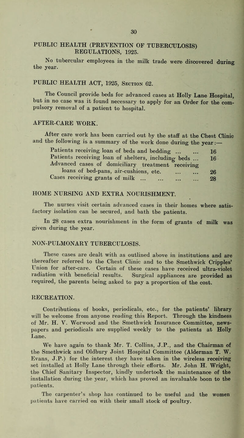 PUBLIC HEALTH (PKEVENTION OF TUBERCHULOSIS) REGULATIONS, 1925. No tubercular employees in the milk trade were discovered during the year. PUBLIC HEALTH ACT, 1925, Section 62. The Council provide beds for advanced cases at Holly Lane Hospital, but in no case was it found necessary to apply for an Order for the com¬ pulsory removal of a patient to hospital. AFTER-CARE WORK. After care work has been carried out by the staff at the Chest Clinic and the following is a summary of the work done during the year;— Patients receiving loan of beds and bedding. 16 Patients receiving loan of shelters, including beds ... 16 Advanced cases of domiciliary treatment receiving loans of bed-pans, air-cushions, etc. . 26 Cases receiving grants of milk. 28 HOME NURSING AND EXTRA NOURISHMENT. The nurses visit certain advanced cases in their homes where satis¬ factory isolation can be secured, and bath the patients. In 28 cases extra nourishment in the form of grants of milk was given during the year. NON-PULMONARY TUBERCULOSIS. These cases are dealt with as outlined above in institutions and are thereafter referred to the Chest Clinic and to the Smethwick Cripples’ L'liion for after-care. Certain of these cases have received ultra-violet radiation with beneficial results. Surgical appliances are provided as required, the parents being asked to pay a proportion of the cost. RECREATION. Contributions of books, periodicals, etc., for the patients’ library will be welcome fi'om anyone reading this Report. Through the kindness of Mr. H. V. Worwood and the Smethwick Insurance Committee, news- pai)ers and periodicals are supplied weekly to the patients at Holly Lane. We have again to thank Mr. T. Collins, J.P., and the Chairman of the Smethwick and Oldbury Joint Hospital Committee (Alderman T. W. Evans, J.P.) for the interest they have taken in the wireless receiving set installed at Holly Lane through their efforts. Mr. John H. Wright, the Chief Sanitary Inspector, kindly undertook the maintenance of the installation during the year, which has proved an invaluable boon to the patients. The carpenter’s shop has continued to be useful and the women patients have carried on with their small stock of poultry.