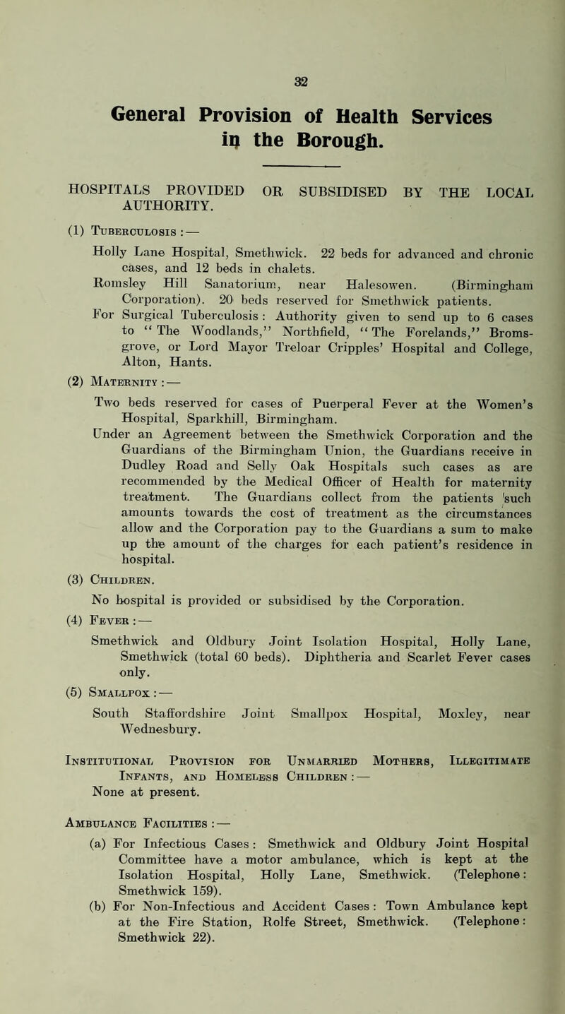 General Provision of Health Services iq the Borough. HOSPITALS PROVIDED OR SUBSIDISED BY THE LOCAL AUTHORITY. (1) Tuberculosis: — Holly Lane Hospital, Smethwick. 22 beds for advanced and chronic cases, and 12 beds in chalets. Roinsley Hill Sanatorium, near Halesowen. (Birmingham Corporation). 20 beds reserved for Smethwick patients. For Surgical Tuberculosis : Authority given to send up to 6 cases to “ The Woodlands,” Nortbfield, “ The Forelands,” Broms- grove, or Lord Mayor Treloar Cripples’ Hospital and College, Alton, Hants. (2) Maternity : — Tavo beds reserved for cases of Puerperal Fever at the Women’s Hospital, Sparkhill, Birmingham. Under an Agreement between the Smethwick Corporation and the Guardians of the Birmingham Union, the Guardians receive in Dudley Road and Selly Oak Hospitals such cases as are recommended by the Medical Officer of Health for maternity treatment. The Guardians collect from the patients 'such amounts towards the cost of treatment as the circumstances allow and the Corporation pay to the Guardians a sum to make up the amount of the charges for each patient’s residence in hospital. (3) Children. No hospital is provided or subsidised by the Corporation. (4) Fever ; — Smethwick and Oldbury Joint Isolation Hospital, Holly Lane, Smethwick (total 60 beds). Diphtheria and Scarlet Fever cases only. (5) Smallpox : — South Staffordshire Joint Smallpox Hospital, Moxley, near Wednesbury. Institutional Provision for Unmarried Mothers, Illegitimate Infants, and Homeless Children : — None at present. Ambulance Facilities : — (a) For Infectious Cases: Smethivick and Oldbury Joint Hospital Committee have a motor ambulance, which is kept at the Isolation Hospital, Holly Lane, Smethwick. (Telephone: Smethwick 159). (b) For Non-Infectious and Accident Cases : Town Ambulance kept at the Fire Station, Rolfe Street, Smethivick. (Telephone: Smethwick 22).