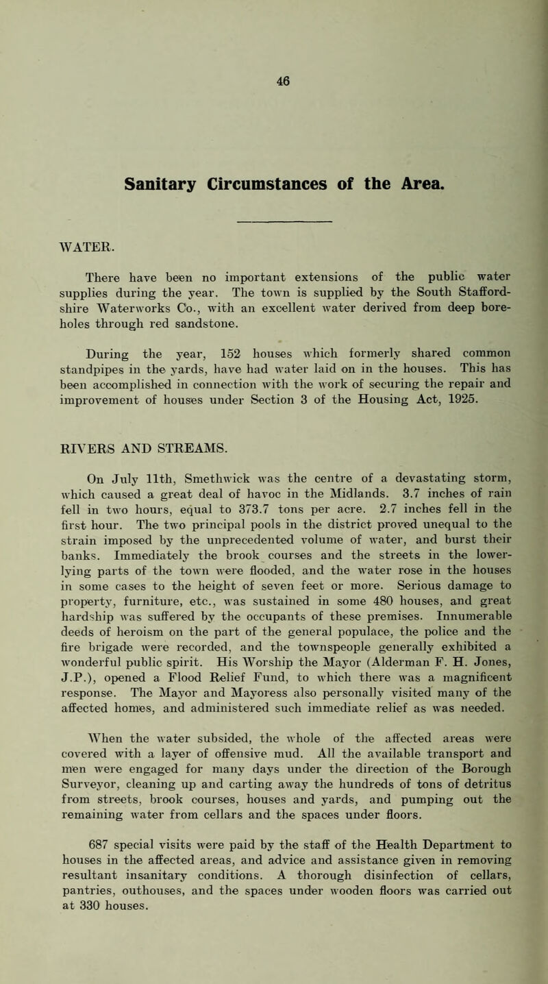 Sanitary Circumstances of the Area. WATER. There have been no important extensions of the public water supplies during the year. The town is supplied by the South Stafford¬ shire Waterworks Co., with an excellent water derived from deep bore¬ holes through red sandstone. During the year, 152 houses which formerly shared common standpipes in the yards, have had water laid on in the houses. This has been accomplished in connection with the work of securing the repair and improvement of houses under Section 3 of the Housing Act, 1925. RIVERS AND STREAMS. On July llth, Smethwick was the centre of a devastating storm, which caused a great deal of havoc in the Midlands. 3.7 inches of rain fell in two hours, equal to 373.7 tons per acre. 2.7 inches fell in the first hour. The two principal iX)ols in the district proved unequal to the strain imposed by the unprecedented volume of water, and burst their banks. Immediately the brook courses and the streets in the lower- lying parts of the town were flooded, and the water rose in the houses in some cases to the height of seven feet or more. Serious damage to property, furniture, etc., was sustained in some 480 houses, and great hardship was suffered by the occupants of these premises. Innumerable deeds of heroism on the part of the general populace, the police and the fire brigade were recorded, and the townspeople generally exhibited a wonderful public spirit. His Worship the Mayor (Alderman F. H. Jones, J.P.), op>ened a Flood Relief Fund, to which there was a magnificent response. The Mayor and Mayoress also j)ersonally visited many of the affected homes, and administered such immediate relief as was needed. When the water subsided, the whole of the affected areas were covered with a layer of offensive mud. All the available transport and men Avere engaged for many days under the direction of the Borough Surve3'or, cleaning up and carting away the hundreds of tons of detritus from streets, brook courses, houses and yards, and pumping out the remaining Avater from cellars and the spaces under floors. 687 special visits Avere paid by the staff of the Health Department to houses in the affected areas, and advice and assistance given in removing resultant insanitary conditions. A thorough disinfection of cellars, pantries, outhouses, and the spaces under Avooden floors Avas carried out at 330 houses.