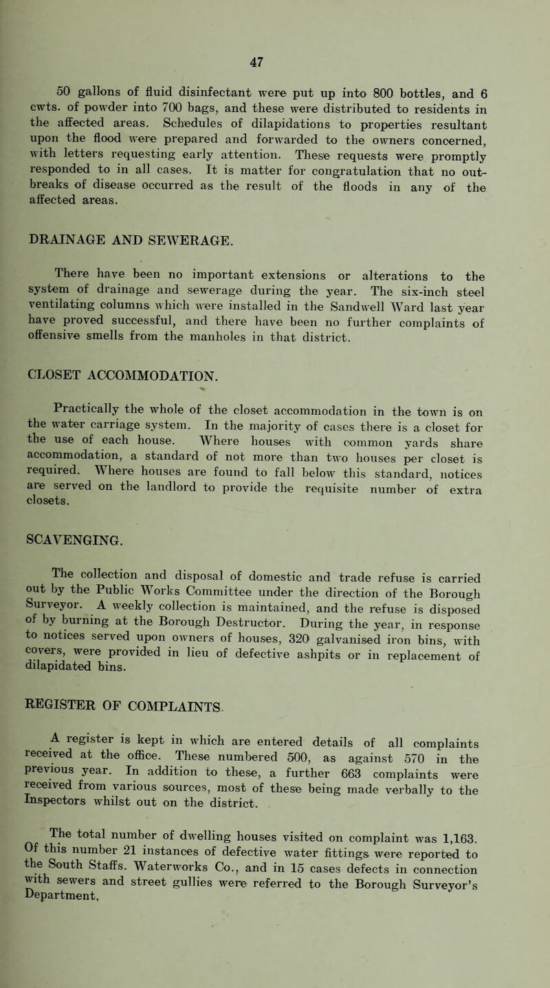 50 gallons of fluid disinfectant were put up into 800 bottles, and 6 cwts. of powder into 700 bags, and these were distributed to residents in the aflfected areas. Schedules of dilapidations to properties resultant upon the flood were prepared and forwarded to the owners concerned, with letters requesting early attention. Tliese requests were promptly responded to in all cases. It is matter for congratulation that no out¬ breaks of disease occurred as the result of the floods in any of the affected areas. DRAINAGE AND SEAVERAGE. There have been no important extensions or alterations to the system of drainage and sewerage during the year. The six-inch steel ventilating columns which were installed in the Sandwell AA^ard last year have proved successful, and there have been no further complaints of offensive smells from the manholes in that district. CLOSET ACCOMMODATION. Practically the whole of the closet accommodation in the town is on the water carriage system. In the majority of cases there is a closet for the use of each house. AVhere houses with common yards share accommodation, a standard of not more than two houses per closet is required. AVhere houses are found to fall below this standard, notices are served on the landlord to provide the requisite number of extra closets. SCAVENGING. The collection and disposal of domestic and trade refuse is carried out by the Public AVorks Committee under the direction of the Borough Surveyor. A weekly collection is maintained, and the refuse is disposed of by burning at the Borough Destructor. During the year, in response to notices served upon owners of houses, 320 galvanised iron bins, with covers, were provided in lieu of defective ashpits or in replacement of dilapidated bins. REGISTER OF COMPLAINTS. A register is kept in which are entered details of all complaints received at the office. These numljered 500, as against 570 in the previous year. In addition to these, a further 663 complaints were received from various sources, most of these being made verbally to the Inspectors whilst out on the district. The total number of dwelling houses visited on complaint was 1,163. Of this number 21 instances of defective water fittings were reported to the South Staffs. AVaterworks Co., and in 15 cases defects in connection with sewers and street gullies were referred to the Borough Surveyor’s Department,