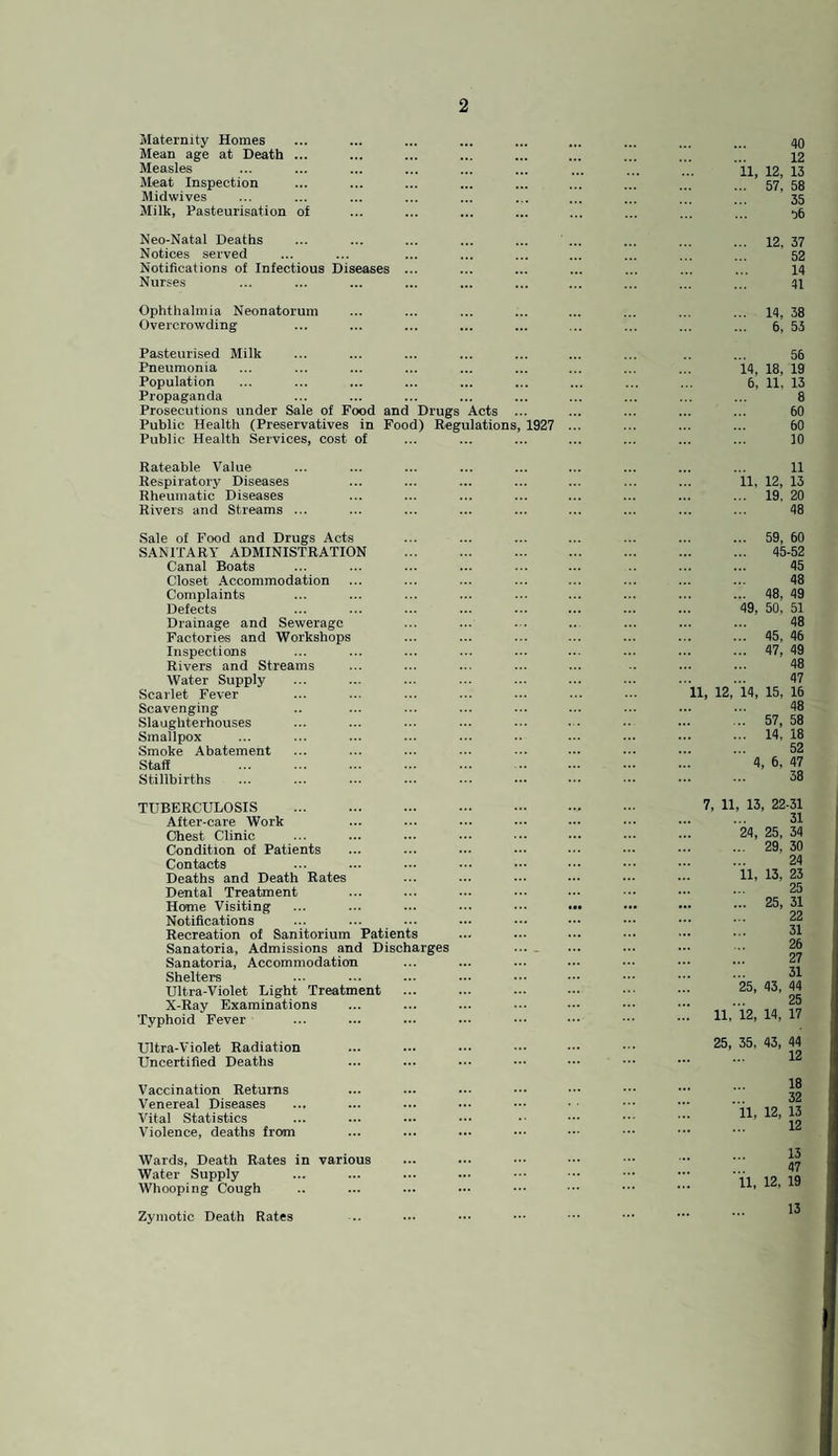 Maternity Homes Mean age at Death ... Measles Meat Inspection Midwives Milk, Pasteurisation ot 40 12 11, 12, 13 ... 57, 58 35 06 Neo-Natal Deaths Notices served Notifications of Infectious Diseases Nurses 12, 37 52 14 41 Ophthalmia Neonatorum Overcrowding 14, 38 6, 53 Pasteurised Milk Pneumonia Population Propaganda Prosecutions under Sale of Food and Drugs Acts Public Health (Preservatives in Food) ^gulations Public Health Services, cost of 1927 56 14, 18, 19 6, 11, 13 8 60 60 10 Rateable Value Respiratory Diseases Rheumatic Diseases Rivers and Streams ... 11 11, 12, 13 19, 20 48 Sale of Food and Drugs Acts SANITARY ADMINISTRATION Canal Boats Closet Accommodation Complaints Defects Drainage and Sewerage Factories and Workshops Inspections Rivers and Streams Water Supply Scarlet Fever Scavenging Slaughterhouses Smallpox Smoke Abatement Staff . Stillbirths 59, 60 45-52 45 48 48, 49 49, 50, 51 48 45, 46 47, 49 48 47 11, 12, 14, 15, 16 48 57, 58 14, 18 52 4, 6, 47 38 TUBERCULOSIS . After-care Work Chest Clinic Condition of Patients Contacts Deaths and Death Rates Dental Treatment Home Visiting Notifications Recreation of Sanitorium Patients Sanatoria, Admissions and Discharges Sanatoria, Accommodation Shelters Ultra-Violet Light Treatment X-Ray Examinations Typhoid Fever 7, 11 13, 22-31 31 24, 25, 34 29, 30 24 11, 13, 23 25 25, 31 22 31 26 27 31 25, 43, 44 25 11, 12, 14, 17 Ultra-Violet Radiation Uncertified Deaths 25, 35, 43, 44 12 Vaccination Returns Venereal Diseases Vita! Statistics Violence, deaths from 18 32 11, 12, 13 12 Wards, Death Rates in various Water Supply Whooping Cough Zymotic Death Rates 13 47 11, 12, 19 13