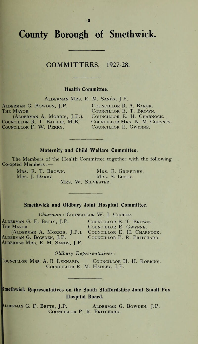 s County Borough of Smethwick. COMMITTEES, 1927-28. Health Committee. Alderman Mrs. E. M. Sands, J.P. Alderman G. Bowden, J.P. The Mayor (Alderman A. Morris, J.P.). Councillor R. T. Baillie, M.B. Councillor F. W. Perry. Councillor R. A. Baker. Councillor E. T. Brown. Councillor E. H. Charnock. Councillor Mrs. N. M. Chesney. Councillor E. Gwynne. Maternity and Child Welfare Committee. The Members of the Health Committee together with the following Co-opted Members :— Mrs. E. T. Brown. Mrs. E. Griffiths. Mrs. J. Darby. Mrs. S. Lusiy. Mrs. W. Silvester. Smethwick and Oldbury Joint Hospital Committee. Chairman : Councillor W. J. Cooper. Alderman G. F. Betts, J.P. The Mayor (Alderman A. Morris, J.P.). Alderman G. Bowden, J.P. Alderman Mrs. E. M. Sands, J.P. Councillor E. T. Brown. Councillor E. Gwynne. Councillor E. H. Charnock. Councillor P. R. Pritchard. Oldbury Representatives : buNciT.i.OR Mrs. A. B Lknnard. Councillor H. H. Robbins. Councillor R. M. Hadley, J.P. imethwick Representatives on the South Staffordshire Joint Small Pox Hospital Board. tLDEKMAN G. F. BeTTS, J.P. AlDERMAN G. BoWDEN, J.P. Councillor P, R. Pritchard.