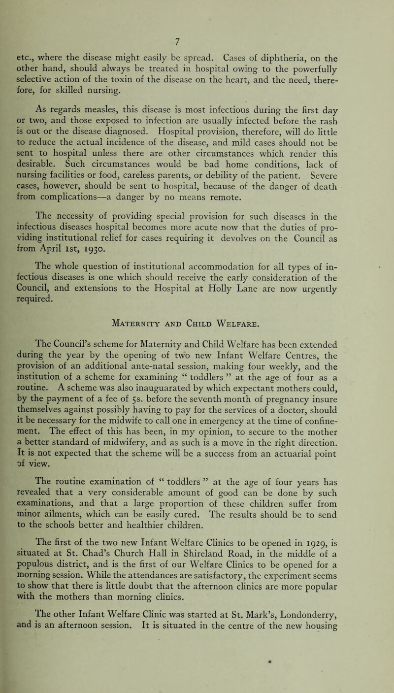 etc., where the disease might easily be spread. Cases of diphtheria, on the other hand, should always be treated in hospital owing to the powerfully selective action of the toxin of the disease on the heart, and the need, there¬ fore, for skilled nursing. As regards measles, this disease is most infectious during the first day or two, and those exposed to infection are usually infected before the rash is out or the disease diagnosed. Hospital provision, therefore, will do little to reduce the actual incidence of the disease, and mild cases should not be sent to hospital unless there are other circumstances which render this desirable. Such circumstances would be bad home conditions, lack of nursing facilities or food, careless parents, or debility of the patient. Severe cases, however, should be sent to hospital, because of the danger of death from complications—a danger by no means remote. The necessity of providing special provision for such diseases in the infectious diseases hospital becomes more acute now that the duties of pro¬ viding institutional relief for cases requiring it devolves on the Council as from April 1st, 1930. The whole question of institutional accommodation for all types of in¬ fectious diseases is one which should receive the early consideration of the Council, and extensions to the Hospital at Holly Lane are now urgently required. Maternity and Child Welfare. The Council’s scheme for Maternity and Child Welfare has been extended during the year by the opening of two new Infant Welfare Centres, the provision of an additional ante-natal session, making four weekly, and the institution of a scheme for examining “ toddlers ” at the age of four as a routine. A scheme was also inauguarated by which expectant mothers could, by the payment of a fee of 5s. before the seventh month of pregnancy insure themselves against possibly having to pay for the services of a doctor, should it be necessary for the midwife to call one in emergency at the time of confine¬ ment. The effect of this has been, in my opinion, to secure to the mother a better standard of midwifery, and as such is a move in the right direction. It is not expected that the scheme will be a success from an actuarial point of view. The routine examination of “ toddlers ” at the age of four years has revealed that a very considerable amount of good can be done by such examinations, and that a large proportion of these children suffer from minor ailments, which can be easily cured. The results should be to send to the schools better and healthier children. The first of the two new Infant Welfare Clinics to be opened in 1929, is situated at St. Chad’s Church Hall in Shireland Road, in the middle of a populous district, and is the first of our Welfare Clinics to be opened for a morning session. While the attendances are satisfactory, the experiment seems to show that there is little doubt that the afternoon clinics are more popular with the mothers than morning clinics. The other Infant Welfare Clinic was started at St. Mark’s, Londonderry, and is an afternoon session. It is situated in the centre of the new housing