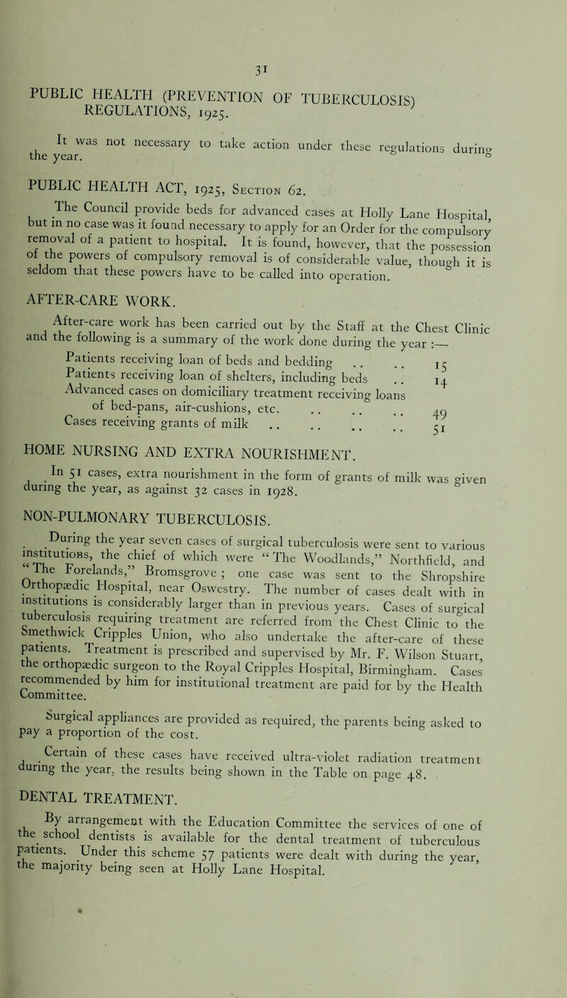 PUBLIC HEALTH (PREVENTION OF TUBERCULOSIS) REGULATIONS, 1925. It was not necessary to take action under these regulations during PUBLIC HEALTH ACT, 1925, Section 62. The Council provide beds for advanced cases at Holly Lane Hospital but in no case was it found necessary to apply for an Order for the compulsory removal of a patient to hospital. It is found, however, that the possession of the powers of compulsory removal is of considerable value, though it is seldom that these powers have to be called into operation. AFTER-CARE WORK. After-care work has been carried out by the Staff at the Chest Clinic and the following is a summary of the work done during the year Patients receiving loan of beds and bedding .. .. r r Patients receiving loan of shelters, including beds . . 14 Advanced cases on domiciliary treatment receiving loans of bed-pans, air-cushions, etc. .. . . .. ,c. Cases receiving grants of milk. r, HOME NURSING AND EXTRA NOURISHMENT. . I Si cases, extra nourishment in the form of grants of milk was given during the year, as against 32 cases in 1928. NON-PULMONARY TUBERCULOSIS. During the year seven cases of surgical tuberculosis were sent to various -rr8’, thf fhief °f Which Were “The Woodknds,” Northfield, and he forelands,” Bromsgrove ; one case was sent to the Shropshire Orthopedic Hospital, near Oswestry. The number of cases dealt with in institutions is considerably larger than in previous years. Cases of surgical tuberculosis requiring treatment are referred from the Chest Clinic to the Smethwick Cripples Union, who also undertake the after-care of these patients. Treatment is prescribed and supervised by Mr. F. Wilson Stuart the orthopaedic surgeon to the Royal Cripples Hospital, Birmingham. Cases recommended by him for institutional treatment are paid for by the Health Committee. Surgical appliances are provided as required, the parents being asked to pay a proportion of the cost. Certain of these cases have received ultra-violet radiation treatment during the year, the results being shown in the Table on page 48. DENTAL TREATMENT. By arrangement with the Education Committee the services of one of the school dentists is available for the dental treatment of tuberculous patients. Under this scheme 57 patients were dealt with during the year, the majority being seen at Holly Lane Hospital.