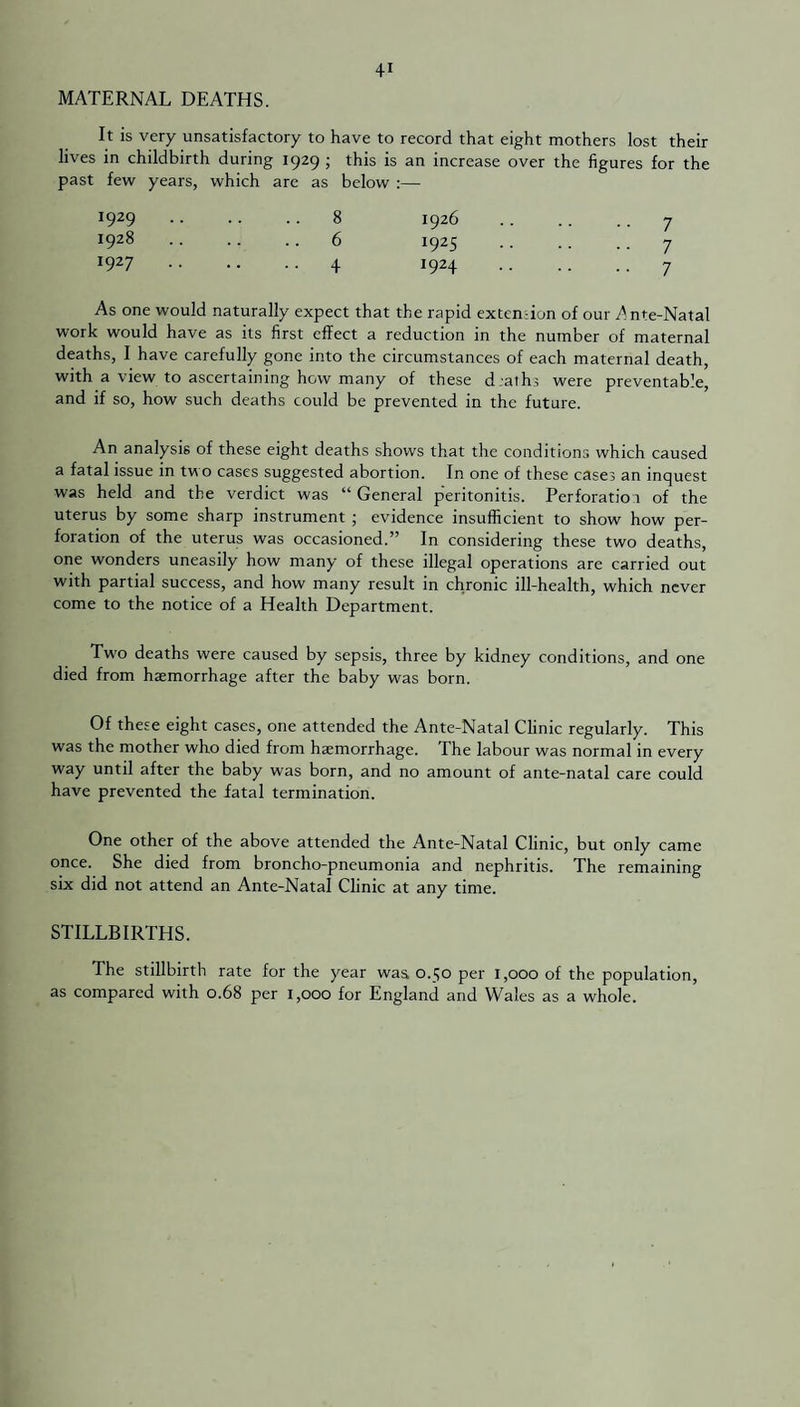 MATERNAL DEATHS. It is very unsatisfactory to have to record that eight mothers lost their lives in childbirth during 1929 ; this is an increase over the figures for the past few years, which are as below :— 1929 8 1926 •• 7 1928 6 1925 7 i927 .4 W24 •• 7 As one would naturally expect that the rapid extemion of our Ante-Natal work would have as its first effect a reduction in the number of maternal deaths, I have carefully gone into the circumstances of each maternal death, with a view to ascertaining how many of these d.aths were preventable, and if so, how such deaths could be prevented in the future. An analysis of these eight deaths shows that the conditions which caused a fatal issue in two cases suggested abortion. In one of these cases an inquest was held and the verdict was “ General peritonitis. Perforation of the uterus by some sharp instrument ; evidence insufficient to show how per¬ foration of the uterus was occasioned.” In considering these two deaths, one wonders uneasily how many of these illegal operations are carried out with partial success, and how many result in chronic ill-health, which never come to the notice of a Health Department. Tw'o deaths were caused by sepsis, three by kidney conditions, and one died from haemorrhage after the baby was born. Of these eight cases, one attended the Ante-Natal Clinic regularly. This was the mother who died from haemorrhage. The labour was normal in every way until after the baby was born, and no amount of ante-natal care could have prevented the fatal termination. One other of the above attended the Ante-Natal Clinic, but only came once. She died from broncho-pneumonia and nephritis. The remaining six did not attend an Ante-Natal Clinic at any time. STILLBIRTHS. The stillbirth rate for the year was 0.50 per 1,000 of the population, as compared with 0.68 per 1,000 for England and Wales as a whole.