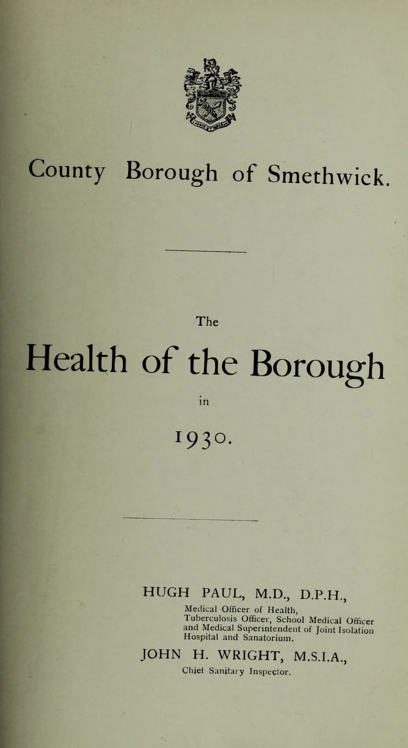 The Health of the Borough m 1930. HUGH PAUL, M.D., D.P.H., Medical Officer of Health, Tuberculosis Officer, School Medical Officer and Medical Superintendent of Joint Isolation Hospital and Sanatorium. JOHN H. WRIGHT, M.S.I.A.,