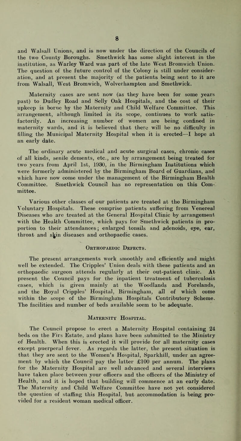 and Walsali Unions, and is now under the direction of the Councils of the two County Boroughs. Smethwick has some slight interest in the institution, as Warley Wai'd was part of the late West Bromwich Union. The question of the future control of the Colony is still under consider¬ ation, and at present the majority of the patients being sent to it are from Walsall, West Bromwich, Wolverhampton and Smethwick. Maternity cases are sent now (as they have been for some years past) to Dudley Road and Selly Oak Hospitals, and the cost of their upkeep is borne by the Maternity and Child Welfare Committee. This arrangement, although limited in its scope, continues to work satis¬ factorily. An increasing number of women are being confined in maternity wards, and it is believed that there will be no difficulty in filling the Municipal Maternity Hospital when it is erected—I hope at an early date. The ordinary acute medical and acute surgical cases, chronic cases of all kinds, senile dements, etc., are by arrangement being treated for two years from April 1st, 1930, in the Birmingham Institutions which were formerly administered by the Birmingham Board of Guardians, and which have now come under the management of the Birmingham Health Committee. Smethwick Council has no representation on this Com¬ mittee. Various other classes of our patients are treated at the Birmingham Voluntary Hospitals. These comprise patients suffering from Venereal Diseases who are treated at the General Hospital Clinic by arrangement w'ith the Health Committee, which pays for Smethwick patients in pro¬ portion to their attendances; enlarged tonsils and adenoids, eye, ear, throat and sjjin diseases and orthopaedic cases. Orthopaedic Defects. The present arrangements w'ork smoothly and efficiently and might well be extended. The Cripples’ Union deals with these patients and an orthopaedic surgeon attends regularly at their out-patient clinic. At present the Council pays for the inpatient treatment of tuberculosis cases, which is given mainly at the Woodlands and Forelands, and the Royal Cripples’ Hospital, Birmingham, all of which come within the scope of the Birmingham Hospitals Contributory Scheme. The facilities and number of beds available seem to be adequate. Maternity Hospital. The Council propose to erect a Maternity Hospital containing 24 beds on the Firs Estate, and plans have been submitted to the Ministry of Health. When this is erected it will provide for all maternity cases except puerperal fever. As regards the latter, the present situation is that they are sent to the Women’s Hospital, Sparkhill, under an agree¬ ment by which the Council pay the latter £100 per annum. The plans for the Maternity Hospital are well advanced and several interviews have taken place between your officers and the officers of the Ministry of Health, and it is hoped that building will commence at an early date. The Maternity and Child Welfare Committee have not yet considered the question of staffing this Hospital, but accommodation is being pro¬ vided for a resident woman medical officer.