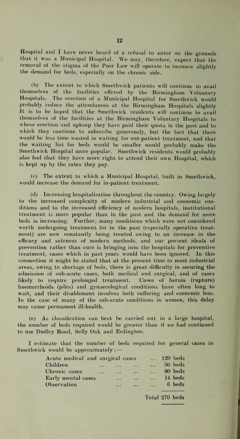 Hospital and I have never heard of a refusal to enter on the grounds that it was a iMunieipal Hosjjital. We may, therefore, expect that the removal of the stigma of the I’oor Law will operate to increase slightly the demand for beds, especially on the chronic side. (b) Ihe extent to which Smethwick patients will continue to avail themselves of the facilities offered bj’ the Birmingham Voluntary Hospitals, the erection of a Municipal Hospital for Smethwick would probablj- reduce the attendances at the Birmingham Hospitals slightly Jt is to be hoped that the Smethwick residents will continue to avail tliemselves of the facilities at the Birmingham Voluntary Hospitals to whose erection and upkeep they have paid their quota in the past and to which they continue to subscribe generously, but the fact that there would be less time wasted in waiting for out-patient treatment, and that the waiting list for beds would be smaller would probably make the Smethwick Hospital more populai-. Smethwick residents would probably also feel that they have more right to attend their own Hospital, which is kept up by the rates they pay. (c) The extent to which a Municipal Hospital, built in Smethwick, would increase the demand for in-patient tieatment. (d) Increasing hospitalisation throughout the country. Owing largely to the increased complexity of modern industrial and economic con¬ ditions and to the increased efficiency of modern hospitals, institutional treatment is more popular than in the past and the demand for more beds is increasing. Turther, many conditions which were not considered worth undergoing treatment for in the past (especially operative treat¬ ment) are now constantly being treated, owing to an increase in the efficacy and safeness of modern methods, and our present ideals of prevention rather than cure is bringing into the hospitals for preventive treatment, eases which in past years would have been ignored. In this connection it might be stated that at the present time in most industrial areas, owing to shortage of beds, there is great difficulty in securing the admission of sub-acute cases, both medical and surgical, and of cases likely to require inolonged treatment. Cases of hernia (rupture) haemorrhoids (piles) and gynaecological conditions have often long to wait, and their disablement involves both suffering and economic loss. In the case of many of the sub-acute conditions in women, this delay may cause permanent ill-health. (e) As classification can best be carried out in a large hospital, the number of beds required would be greater than if we had continued to use Dudley Road, Selly Oak and Erdington. I estimate that the number of beds required for general cases in Smetlnvick would be approximately: — Acute medical and sui’gical cases ... 120 beds Children . ... 60 beds Chronic cases ... ... ... ... 80 beds Early mental cases ... ... ... 14 beds Observation ... ... ... 6 beds Total 270 beds