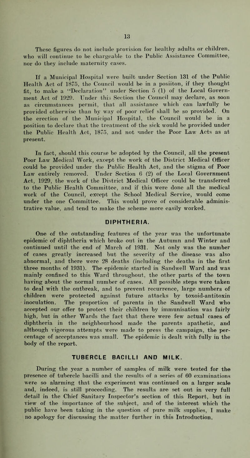 Tliesc figures do not include provision for healthy adults or children, who will continue to l>e chargeable to the Public Assistance Committee, nor do they include maternity cases. If a Municipal Hospital were built under Section 131 of the Public Health Act of 1875, the Council would be in a posiiton, if they thought fit, to make a “Declaraf ion” under Section 5 (1) of the Local Govern¬ ment Act of 1929. TTnder this Section the Council may declare, as soon as circumstances permit, that all assistance which can lawfullj' be provided otherwise than by way of poor relief shall be so provided. On the erection of the iMunicipal Hospital, the Council would be in a position to declare that the treatment of the sick would be provided under the Public Health Act, 1875, and not under the Poor Law Acts as at present. In fact, should this course be adopted by the Council, all the present Poor Law Medical Work, except the work of the District Medical Officer could be provided under the Public Health Act, and the stigma of Poor Law entirely removed. Under Section 6 (2) of the Local Government Act, 1929, the work of the District Medical Officer could be transferred to the Public Health Committee, and if this were done all the medical work of the Council, except the School Sledical Service, would come under the one Committee. This would prove of considerable adminis¬ trative value, and tend to make the scheme more easily worked. DIPHTHERIA. One of the outstanding features of the year was the unfortunate epidemic of diphtheria which broke out in the Autumn and Winter and continued until the end of March of 1931. Not only was the number of cases greatly increased but the severity of the di.sease was also abnormal, and there were 28 deaths (including the deaths in the first three months of 1931). The epidemic started in Sandwell Ward and was mainly confined to this Ward throughout, the other parts of the town having about the normal number of cases. All possible steps were taken to deal with the outbreak, and to prevent recurrence, large numbers of children were protected against future attacks hy toxoid-antitoxin inoculation. The proportion of parents in the Sandwell Ward who accepted our offer to protect their children by immunisation was fairly high, but in other Wards the fact that there were few actual cases of diphtheria in the neighlmurhood made the parents apathetic, and although vigorous attempts were made to press the campaign, the per¬ centage of acceptances was small. The epidemic is dealt with fully in the body of the report. TUBERCLE BACILLI AND MILK. During the year a number of samples of milk were tested for the presence of tubercle bacilli and the results of a series of 60 examinations were so alarming that the experiment was continued on a larger scale and, indeed, is still proceeding. The results are set out in very full detail in the Chief Sanitary inspeefor’s section of this Report, hut in view of the importance of the .subject, and of tbe interest w'hich the public have been taking in the question of pure milk supplies, I make no apology for discussing the matter further in this Introduction,