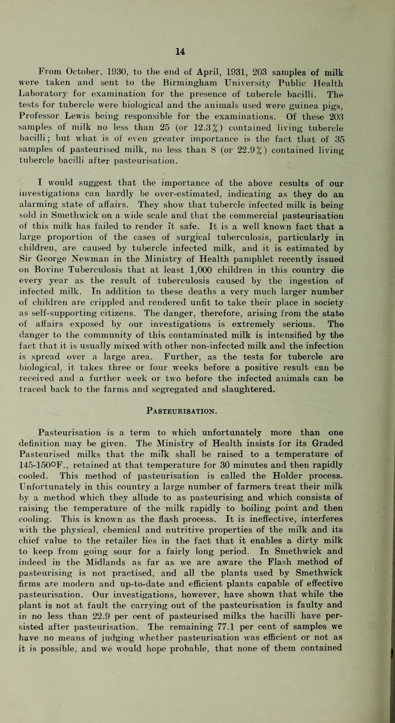 From October, 1930, to tlie end of April, 1931, 203 samples of milk were taken and sent to the Birmingham University Public Health Laboratorj' for examination for the presence of tubercle bacilli. The tests for tubercle were biological and the animals used were guinea pigs. Professor Lewis being responsible for the examinations. Of these 203 samples of milk no less than 25 (or 12.3%) contained living tubercle bacilli; but what is of even greater importance is the fact that of 35 samples of pasteurised milk, no less than 8 (or 22.9%) contained living tubercle bacilli after pasteurisation. I would suggest that the importance of the above results of our investigations can hardly be over-estimated, indicating as they do an alarming state of affairs. They show that tul>ercle infected milk is being sold in Smethwick on a wide scale and that the commercial pasteurisation of this milk has failed to render it safe. It is a well known fact that a large proportion of the cases of surgical tuberculosis, particularly in children, are caused by tubercle infected milk, and it is estimated by Sir George Newman in the Ministry of Health pamphlet recently issued on Bovine Tuberculosis that at least 1,000 children in this country die every year as the result of tuberculosis caused by the ingestion of infected milk. In addition to these deaths a very much larger number of children are crippled and rendered unfit to take their place in society as self-supporting citizens. The danger, therefore, arising from the state of affairs exposed by our investigations is extremely serious. The danger to the community of this contaminated milk is intensified by the fact that it is usually mixed with other non-infected milk and the infection is spread over a large area. Further, as the tests for tubercle are biological, it takes three or four weeks before a positive result can be received and a further week or two before the infected animals can be traced back to the farms and segregated and slaughtered. Pasteurisation. Pasteurisation is a term to which unfortunately more than one definition may be given. The Ministry of Health insists for its Graded Pasteurised milks that the milk shall be raised to a temperature of 145-150OF., retained at that temperature for 30 minutes and then rapidly cooled. This method of pasteurisation is called the Holder process. Unfortunately in this country a large number of farmers treat their milk by a method which they allude to as pasteurising and which consists of raising the temperature of the milk rapidly to boiling point and then cooling. This is known as the flash process. It is ineffective, interferes with the physical, chemical and nutritive properties of the milk and its chief value to the retailer lies in the fact that it enables a dirty milk to keep from going sour for a fairly long period. In Smethwick and indeed in the Midlands as far as we are aware the Flash method of pasteurising is not practised, and all the plants used by Smethwick firms are modern and up-to-date and efficient plants capable of effective pasteurisation. Our investigations, however, have shown that while the plant is not at fault the carrying out of the pasteurisation is faulty and in no less than 22.9 per cent of pasteurised milks the bacilli have per¬ sisted after pasteurisation. The remaining 77.1 per cent of samples we have no means of judging Avhether pasteurisation was efficient or not as it is possible, and we would hope probable, that none of them contained