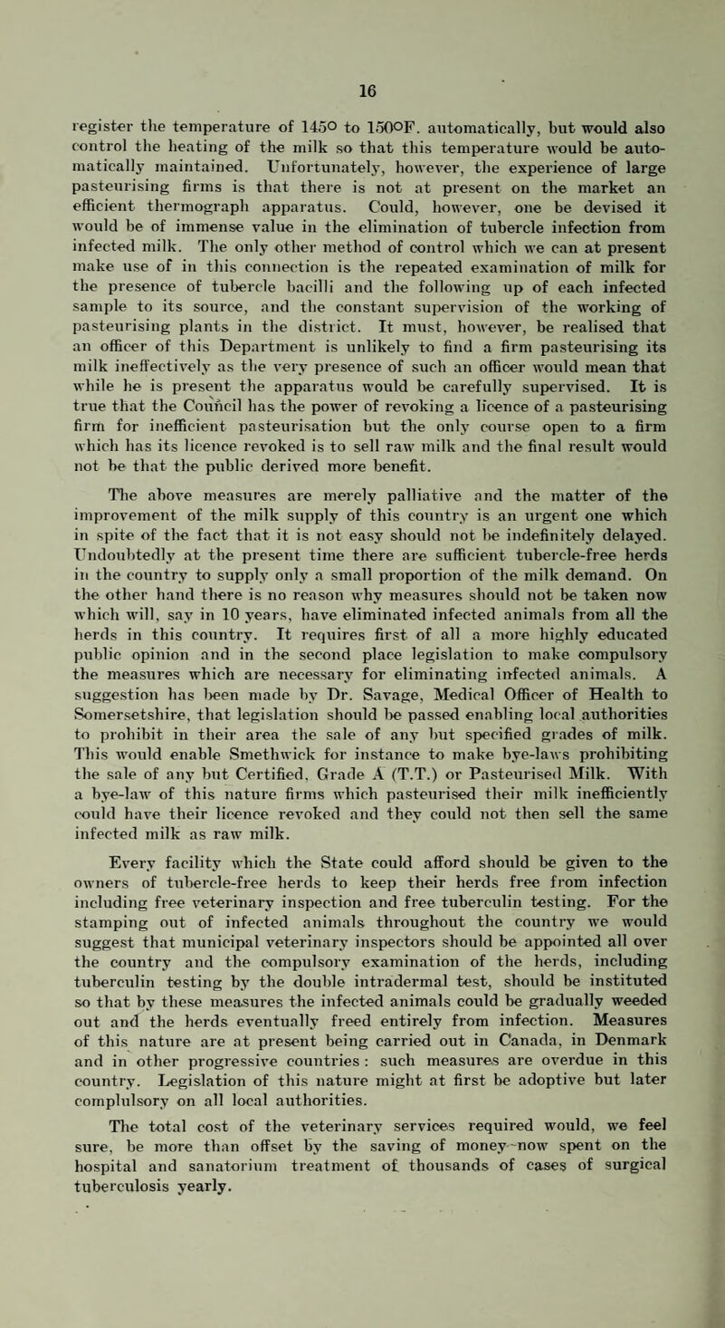 register the temperature of 1450 to loOOF. automatically, but would also control the heating of the milk so that this temperature would be auto¬ matically maintained. Unfortunatel3’, however, the experience of large pasteurising firms is that there is not at present on the market an efficient thermograph apparatus. Could, however, one be devised it would be of immense value in the elimination of tubercle infection from infected milk. The only other method of cxmtrol which we can at present make use of in this connection is the repeated examination of milk for the presence of tubercle bacilli and the following up of each infected sample to its source, and the constant sui>ervision of the working of pasteurising plants in the district. It must, however, be realised that an officer of this Department is unlikely to find a firm pasteurising its milk ineffectively as the very presence of such an officer would mean that while he is present the apparatus would lie carefully supervised. It is true that the Council has the power of revoking a licence of a pasteurising firm for inefficient pasteurisation but the onlj' course open to a firm which has its licence revoked is to sell raw milk and the final result would not be that the public derived more benefit. Tlie above measures are merely palliative and the matter of the improvement of the milk supply of this country is an urgent one which in spite of the fact that it is not easy should not be indefinitely delayed. Undoubtedly at the present time there are sufficient tubercle-free herds in the country to suppl.v only a small proportion of the milk demand. On the other band tlvere is no reason why measures should not be taken now which will, sa^’ in 10 years, have eliminated infected animals from all the herds in this country. It requires first of all a more highly educated public opinion and in the second place legislation to make compulsory the mea.sures which are necessarj’ for eliminating infected animals. A sugge.stion has l>een made bv Dr. Savage, Medical Officer of Health to Somersetshire, that legi.slation should 1>e passed enabling local authorities to prohibit in their area the sale of any but specified grades of milk. This would enable Smethwick for instance to make bye-laws prohibiting the sale of any but Certified. Grade A (T.T.) or Pasteurised Milk. With a bye-law of this nature firms which pasteurised their milk inefficiently could have their licence revoked and they could not then sell the same infected milk as raw milk. Every facility which the State could afford should be given to the owners of tubercle-free herds to keep their herds free from infection including free veterinary inspection and free tuberculin testing. For the stamping out of infected animals throughout the country we would suggest that municipal veterinary insi>ectors should be appointed all over the country and the compulsory examination of the herds, including tubercrilin testing bj' the double intraidermal test, should be instituted so that by these measures the infected animals could be gradually weeded out and the herds eventually freed entirely from infection. Measures of this nature are at present being carried out in Canada, in Denmark and in other progressive countries ; such measures are overdue in this country. Legislation of this nature might at first be adoptive but later complulsory on all local authorities. Tlie total cost of the veterinary services required would, we feel sure, be more than offset by the saving of money-now spent on the hospital and sanatorium treatment of thousands of cases of surgical tuberculosis yearly.