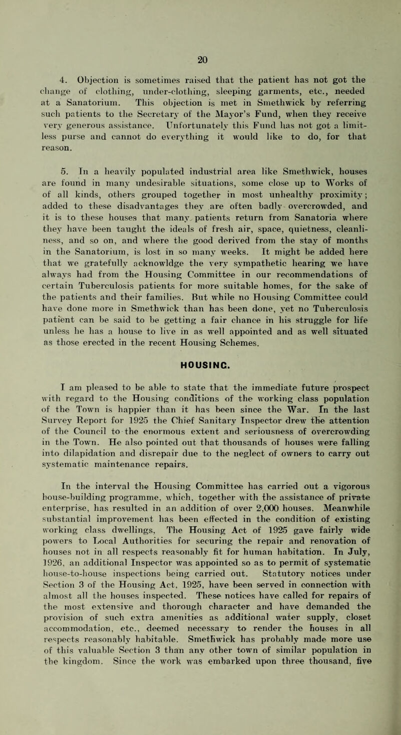 4. Objection is sometimes raised that the patient has not got the cliange of clothing, nnder-clothing, sleeping garments, etc., needed at a Sanatorium. This objection is met in Smethwick b3' referring such patients to the Secretaiw of the Mayor’s Fund, when the}' receive very generous assistance. Unl'ortunatel.v this Fund has not got a limit¬ less purse and cannot do everything it would like to do, for that reason. 5. Tn a heavil.y populated industrial area like Smethwick, houses are found in man.v undesirable situations, some close up to Works of of all kinds, others grouped together in most unhealthy proximitj*; added to these disadvantages the,v are often badl.v- overci'owded, and it is to these houses that manv patients return from Sanatoria where thev have been taught the ideals of fresh air, space, quietness, cleanli¬ ness, and so on, and where the good derived from the sta.v of months in the Sanatorium, is lost in so manv weeks. It might be added here that we gratefully acknowldge the very sympathetic hearing we have always had from the Housing Committee in our recommendations of certain Tuberculosis patients for more suitable homes, for the sake of the patients and their families. But while no Housing Committee could have done more in Smethwick than has been done, 3’et no Tuberculosis patient can be said to be getting a fair chance in his struggle for life unless he has a house to live in as well appointed and as well situated as those erected in the recent Housing Schemes. HOUSING. I am pleased to be able to state that the immediate future prospect with regard to the Housing conditions of the working class population of the Town is happier than it has been since the War. In the last Survey Report for 1925 the Chief Sanitary Inspector drew the attention of the Council to the enormous extent and seriousness of overcrowding in the Town. He also pointed out that thousands of houses were falling into dilapidation and disrepair due to the neglect of owners to carry out systematic maintenance repairs. In the interval the Housing Committee has carried out a vigorous house-building programme, which, together with the assistance of private enterprise, has resulted in an addition of over 2,000 houses. Meanwhile substantial improvement has been effected in the condition of existing working class dwellings, The Housing Act of 1925 gave fairly wide (K)wers to lyocal Authorities for securing the repair and renovation of houses not in all respects reasonably fit for human habitation. In July, 1926, an additional Inspector was appointed so as to permit of systematic house-to-house inspections being carried out. Statutorj- notices under Section 3 of the Housing Act, 1925, have been served in connection with almost all the houses inspected. These notices have called for repairs of the most extensive and thorough character and have demanded the provision of such extra amenities as additional wafer supply, closet accominodation, etc., deemed necessary to render the houses in all respects reasonably habitable. Smethwick has probably made more use of this valuable Section 3 than any other town of similar population in the kingdom. Since the work was embarked upon three thousand, five