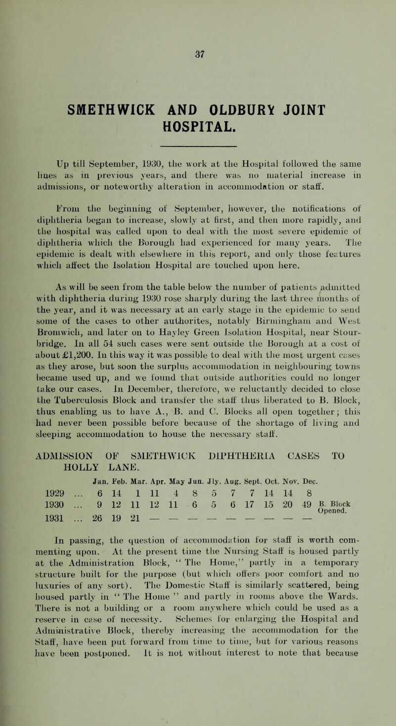 SMETHWICK AND OLDBURY JOINT HOSPITAL. Up till September, 1930, the work at the Hospital followed the same hues as iii previous years, and there was no material increase in admissions, or noteworthy alteration in accommodation or staff. From the beginning of September, however, the notifications of diphtheria began to increase, slowly at first, and then more rapidly, and the liospital was called upon to deal with the most severe epidemic of diphtheria which the B’orough had experienced for many years. The epidemic is dealt with elsewhere in this report, and only those features which affect the Isolation Hospital are touched upon here. As will be seen from the table below the number of patients admitted with diphtheria during 1930 rose sharply during the last three hionths of the year, and it was necessary at an early stage in the epidemic to send some of the cases to other auUiorites, notablj' llirminghain and West Bromwich, and later on to Hayley Glreen Isolation Hospital, near Stour¬ bridge. In all 54 such cases were sent outside the Borough at a cost of about £1,200. In this way it was possible to deal with the most urgent cases as they arose, but soon the surplus accommodation in neighbouring towns became used up, and we found that outside authorities could no longer lake our cases. In December, therefore, ae reluctantly decided to close the Tuberculosis Block and transfer the staff thus liberated to B. Block, thus enabling us to have A., B. and CJ. Blocks all oiien together; this had never been possible before because of the shortage of living and sleeping accouimodatiou to house the necessary staff. ADMISSION OF SMFTHWJCK DIFHTHFRIA CASES TO HOLLY LANE. Jan. Feb. Mar. Apr. May Jun. Jly. Aug. Sept. Oct. Nov. Dec. 1929 ... 6 14 1 11 4 8 5 7 7 14 14 8 1930 ... 9 12 11 12 11 6 5 6 17 15 20 49 B Block Opened. 1931 ... 26 19 21 — — — — — — — — — In passing, the question of accommodation for staff is worth com¬ menting upon. At the present time the Nursing Staff is housed partly at the Administration Block, “ The Home,” partly in a temporary structure built for the purpose (but which offers poor comfort and no luxuries of any sort). The Domestic Staff is similarly scattered, being housed partly in ‘‘ The Home ” and partly in rooms above the Wards. There is not a building or a room anywhere which could be used as a reserve in case of necessity. Schemes for enlarging the Hospital and Adinhiistrative Block, thereby increasing the accommodation for the Staff, have been put forward from time to time, but for various reasons have been postponed. It is not without interest to note tliat because
