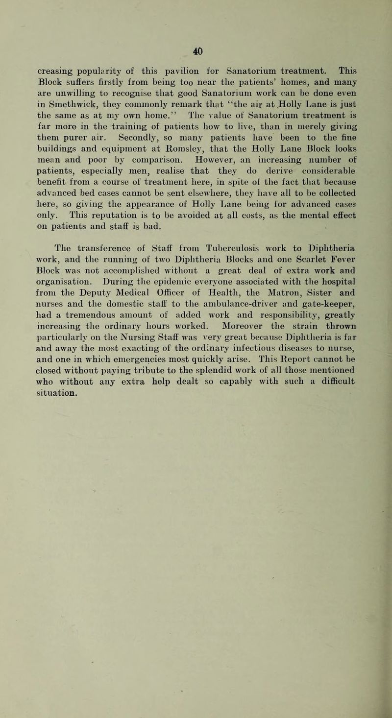 creasing popular it j' of this pavilion for Sanatorium treatment. This Block suffers firstly from being too near the patients’ homes, and many are unwilling to recognise that good Sanatorium work can be done even in Smethwick, they commonly remark that “the air at Holly Lane is just the same as at mj- own home.” The \ alue of Sanatorium ti’eatment is far more in the training of patients how to live, than in merely giving them purer air. Secondly, so manj' patients have been to the fine buildings and equipment at llomsley, that the Holly Lane Block looks mean and poor by comparison. However, an increasing number of patients, especially men, realise that they do derive considerable benefit from a course of treatment here, in spite of the fact that because advanced bed cases cannot be sent elsewhere, they have all to be collected here, so giving the appearance of Holly Lane being for advanced cases only. This reputation is to be avoided at all costs, as the mental effect on patients and staff is bad. The transference of Staff from Tuberculosis work to Diphtheria work, and the running of two Diphtheria Blocks and one Scarlet Fever Block was not accomplished without a great deal of extra work and organisation. During the epidemic everyone as.sociated with the hospital from the Deputy Medical Officer of Health, the Matron, Sister and nurses and the domestic staff to the ambulance-driver and gate-keeper, had a tremendous amount of added work and responsibility, greatly increasing the ordinary hours worked. Moreover the strain thrown particularly on the Nursing Staff was very great because Diphtheria is far and away the most exacting of the ordinary infectious diseases to nurse, and one in which emergencies most quickly arise. This Report cannot be closed wdthout paying tribute to the splendid work of all those mentioned who without any extra help dealt so capably with such a difficult situation.