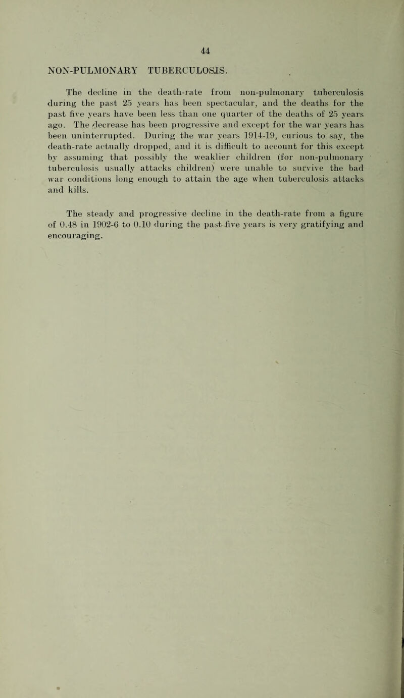 NON-PULMONARY TUBERCULOSIS. The decline in the death-rate from non-pulinonary tuberculosis during the past 25 year.s has been spectacular, and the deaths for the past five years have been less than one quart(>r of the deaths of 25 years ago. The decrease has been progressive and except for the war years has been unintei-rupted. J)uring the war years 1914-19, curious to say, the death-rate actually dropped, and it is difficult to account for this except by assuming that possibly the weaklier children (for noji-pulmonary tuberculosis usually attacks children) were unable to survive the bad war conditions long enough to attain the age when tuberculosis attacks and kills. The steady and progressive decline in the death-rate from a figure of 0.48 in 1902-G to 0.10 during the past hve years is very gratifying and encouraging.