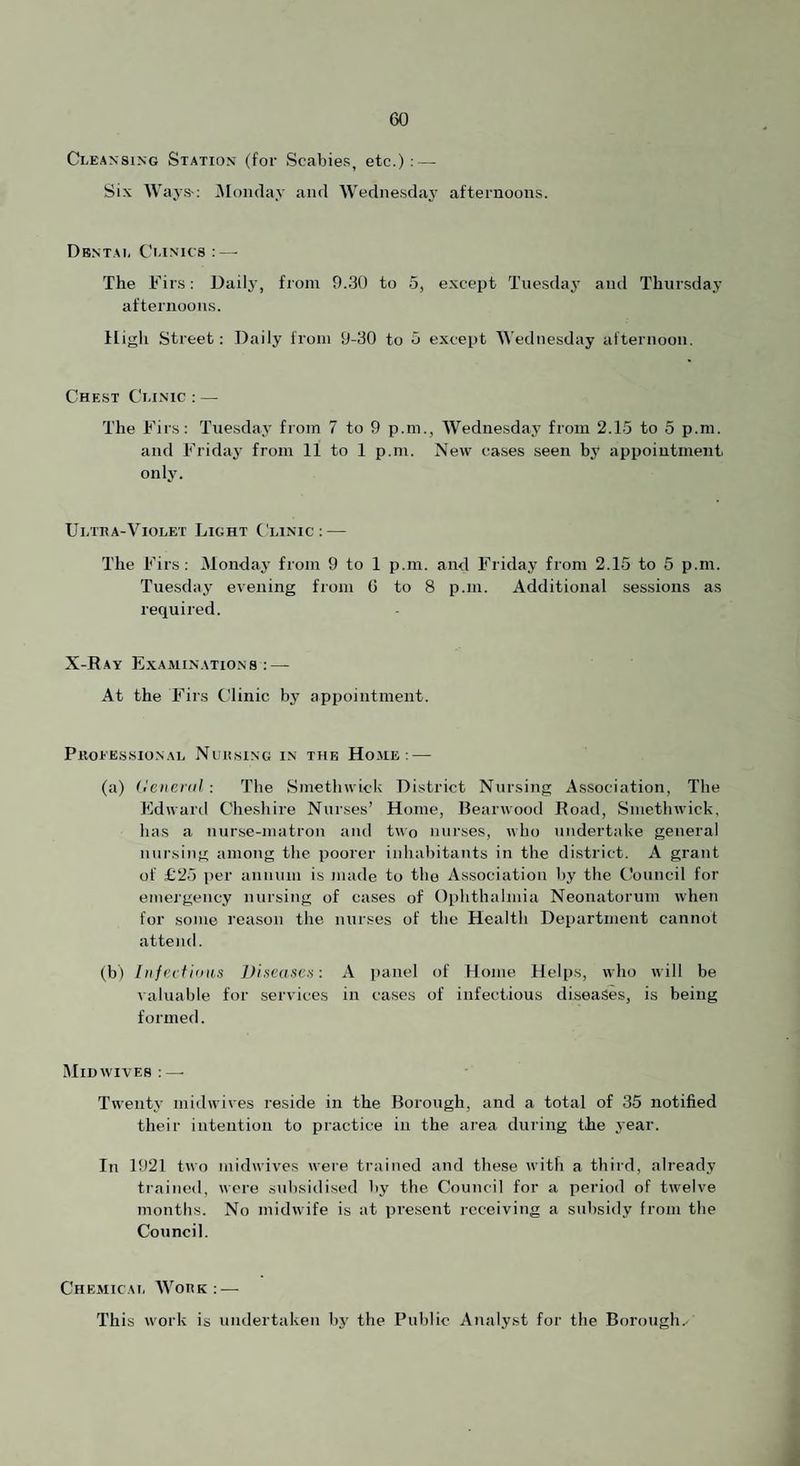 Cleansing Station (for Scabies, etc.): — Six Ways-: iMonday and Wedne.sdaj’ afternoons. Dental Clinics ;—• The Firs: Daily, from 9.30 to 5, except Tuesdaj’ and Thursday afternoons. High Street; Daily from 9-30 to 5 except Wednesday afternoon. Chest Clinic ; — The Firs: Tuesday from 7 to 9 p.m., Wednesday from 2.15 to 5 p.m. and Friday from 11 to 1 p.m. New cases seen by appointment, only. Ultha-Violet Light Clinic: — The Firs: Mondaj’ from 9 to 1 p.m. and Friday from 2.15 to 5 p.m. Tuesday evening from 6 to 8 p.m. Additional sessions as required. X-Ray Examinations : — At the Firs Clinic by appointment. PllOEESSIONAL NcitSlNG IN THE Ho.ME : — (a) (tcneral : The Smethwick District Nursing Association, The Edward Cheshire Nurses’ Home, Bearwood Road, Smethwick, has a nurse-matron and two nurses, who undertake general nui'sing among the poorer inhabitants in the district. A grant of £25 iier annum is made to the Association liy the Council for emei'gency nursing of cases of Ophthalmia Neonatorum when for some reason the nurses of the Health Department cannot attend. (b) Iiifevtinus Disvascn: A panel of Home Helps, who will be valuable for services in cases of infectious diseases, is being formed. Mid WIVES : — Twenty midwives reside in the Borough, and a total of 35 notified their intention to practice in the area during the jear. In 1921 two midwives wei'e trained and these with a third, already trained, were subsidi.sed by the Council for a period of twelve months. No midwife is at present receiving a subsidy from the Council. Chemical AVork : — This w'ork is undertaken by the Public Analyst for the Borough.-