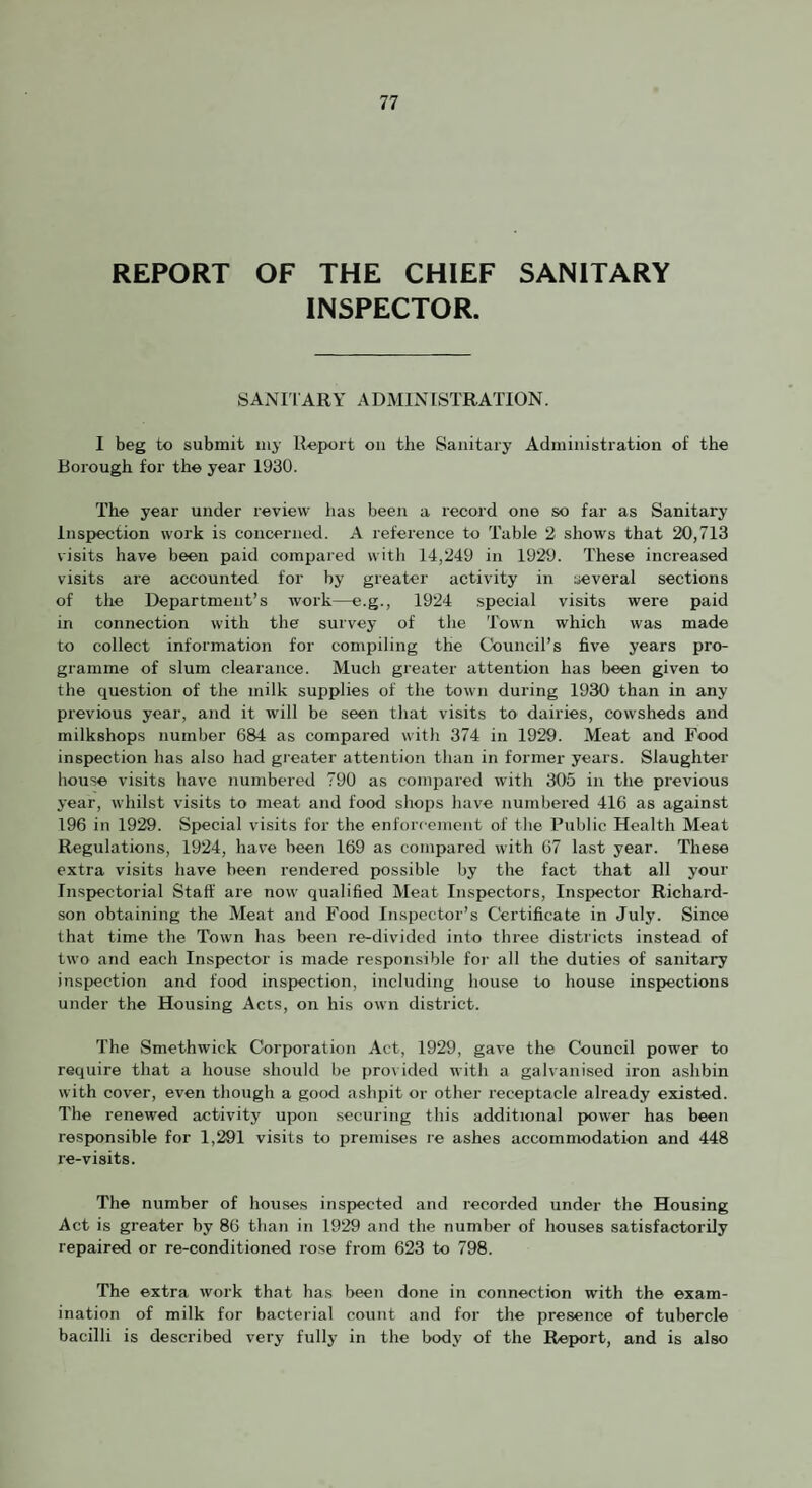 REPORT OF THE CHIEF SANITARY INSPECTOR. SANIlARY ADMINISTRATION. I beg to submit my Roport on the Sanitary Administration of the Borough for the year 1930. The year under review has been a record one so far as Sanitary Inspection work is concerned. A reference to Table 2 shows that 20,713 visits have been paid compared with 14,249 in 1929. These increased visits are accounted for by greater activity in several sections of the Department’s work—e.g., 1924 special visits were paid in connection with the survey of the Town which was made to collect information for compiling the Council’s five years pro¬ gramme of slum clearance. Much greater attention has been given to the question of the milk supplies of the town during 1930 than in any previous year, and it will be seen that visits to dairies, cowsheds and milkshops number 6&4 as compared with 374 in 1929. Meat and Food inspection has also had greater attention than in former years. Slaughter liouse visits have numbered 790 as compared with 305 in the previous year, whilst visits to meat and food shops have numbered 416 as against 196 in 1929. Special visits for the enforcement of the Public Health Meat Regulations, 1924, have been 169 as compared with 67 last year. These extra visits have been rendered possible by the fact that all your Inspectorial Staff are now qualified Meat Inspectors, Inspector Richard¬ son obtaining the Meat and Food Inspector’s Certificate in July. Since that time the Town has been re-divided into three districts instead of two and each Inspector is made responsible for all the duties of sanitary inspection and food inspection, including house to house inspections under the Housing Aces, on his own district. The Smethwick Corporation Act, 1929, gave the Council power to require that a house should be provided with a galvanised iron ashbin with cover, even though a good ashpit or other receptacle already existed. The renewed activity upon securing this additional power has been responsible for 1,281 visits to premises re ashes accommodation and 448 re-visits. The number of houses inspected and recorded under the Housing Act is greater by 86 than in 1929 and the number of houses satisfactorily repaired or re-conditioned rose from 623 to 798. The extra work that has been done in connection with the exam¬ ination of milk for bacterial count and for the presence of tubercle bacilli is described very fully in the body of the Report, and is also