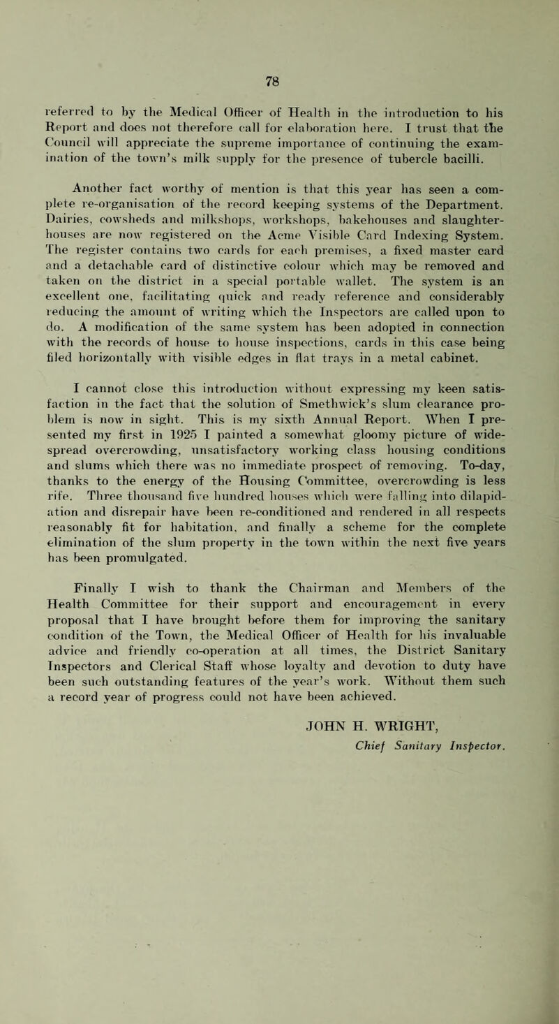 referrod to by the Medical Officer of Healtli in the introduction to his Report and does not therefore call for elalroration here. I ti'iist that the (’onncil will appreciate the supreme impoidance of continuing the exam¬ ination of the town’s milk supply for the presence of tubercle bacilli. Another fact worthy of mention is that this year has seen a com¬ plete re-organisation of the record keeping systems of the Department. Dairies, cowsheds and milkshoi)s, Avorkshops, bakehouses and .slaughter¬ houses are now registered on the Acme Visible Card Indexing System. The register contains two cards for each premises, a fixed master card and a detachable card of distinctive colour which may be removed and taken on the district in a special poitable wallet. The system is an excellent one. facilitating <|uick and ready reference and considerably reducing the amoTint of writing which the Inspectors are called upon to do. A modification of the same system has been adopted in connection with the records of hoAi.se to house ins]x>ctions, cards in this case being filed horizontally with vi.sible edges in flat trays in a metal cabinet. I cannot close this introduction without expressing my keen satis¬ faction in the fact that the .solution of Smethwick’s slum clearance pro¬ blem is now in sight. This is my sixth Annual Report. When I pre¬ sented my first in I92o I painted a somewhat gloomy picture of wide¬ spread overcrowding, unsatisfactory working class housing conditions and slums which there was no immediate prospect of removing. To-day, thanks to the energy of the Hou.sing Committee, overcrowding is less rife. Three thousand five hundred houses Avhicb Avere falling into dilapid¬ ation and disrepair have been re-conditioned and rendered in all respects reasonably fit for habitation, and finally a scheme for the complete elimination of the slum property in the toAvn Avithin the next five years has been promAilgated. Finally I wish to thank the Chairman and Members of the Health Committee for their suppoi’t and encouragement in eA'ery proposal that I have broAight Itefore them for improving the sanitary condition of the ToAvn, the Medical Officer of Health for his invaluable advice and friendly co-operation at all times, the District Sanitary Inspectors and Clerical Staff Avho.se loyalty and deA'otion to duty have been such outstanding features of the year’s Avork. Without them such a record year of progress could not liaA’e been achieved. JOHN H. WRIGHT, Chief Sanitary Inspector.
