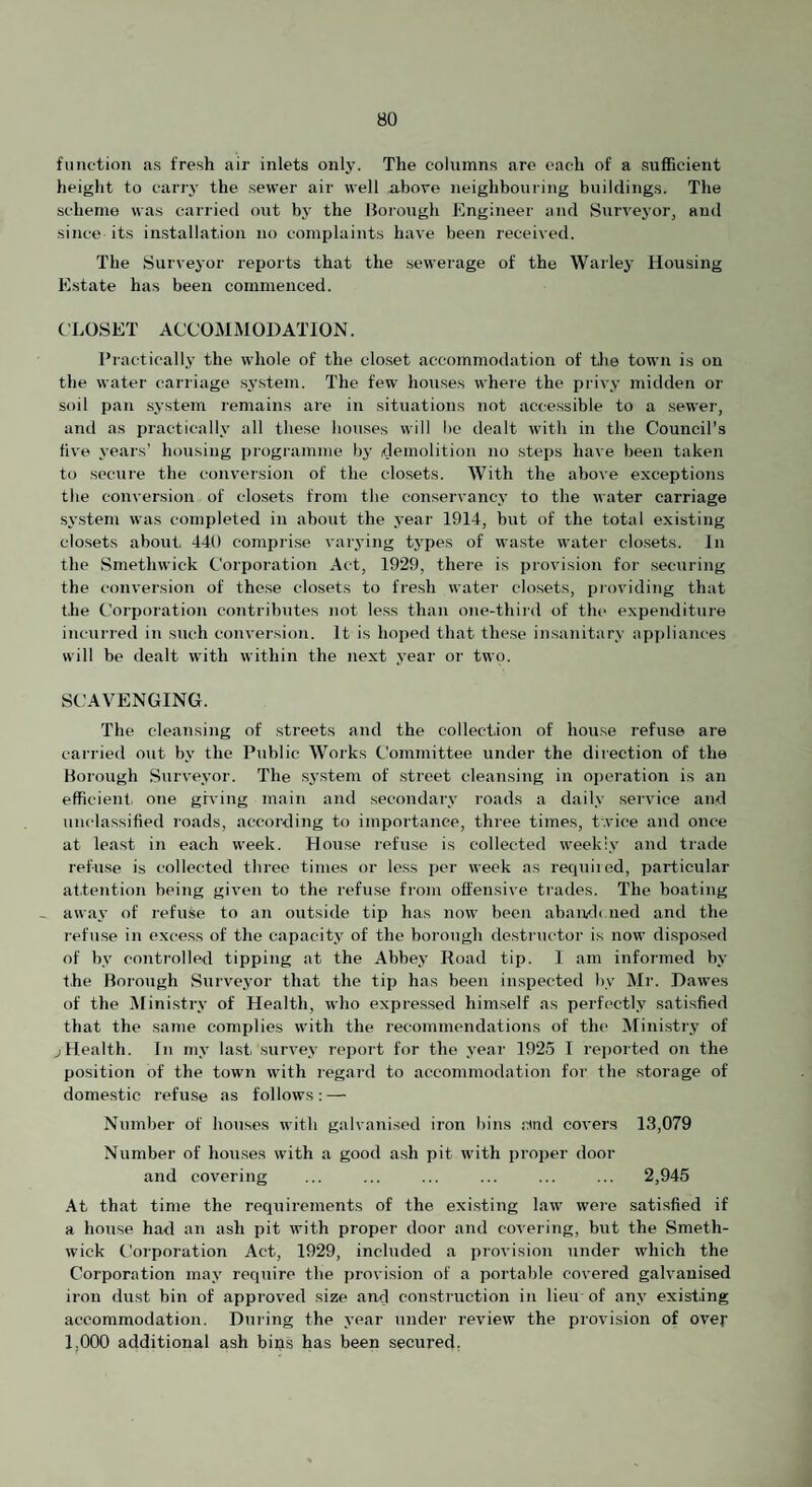 function as fresh air inlets only. The columns are each of a sufficient height to cari-y the sewer air well n.bove neighbouring buildings. The scheme was carried out by the Borough Engineer and Surveyor, and since its installation no complaints have been received. The Surveyor reports that the sewerage of the Warley Housing Estate has been commenced. CLOSET ACCOMMODATION. Practically the whole of the clo.set accommodation of the town is on the water carriage system. The few hou.ses whei’e the privy midden or soil pan system remains are in situations not accessible to a sewer, and as practically all these houses will be dealt with in the Council’s five years’ housing programme bj’ demolition no steps have been taken to secure the conversion of the closets. With the above exceptions the conversion of closets from the conservancy to the water carriage system was completed in about the year 1914, but of the total existing closets about, 440 comprise var.ying types of waste water closets. In the Smethwick Corporation Act, 1929, there is provision for .securing the conversion of the.se closets to fresh water closets, providing that t.he Corporation contributes not less than 07ie-third of the expenditure incuri'ed in such conversion. It is hoped that these insajiitary apj)liances will be dealt with within the next year or two. SCAVENGING. The cleansing of streets and the collection of house refuse are carried out by the Public Works Committee under the direction of the Borough Surv'eyor. The .S3'stem of street cleansing in operation is an efficient, one giving main and .secondaiw roads a daily service and unclassified roads, according to importance, thi’ee times, twice and once at least in each week. House refu.se is collected weeklv and trade refuse is collected three times or less per week as requiiod, particular attention being given to the refu.se from offensive trades. The boating - awaj’ of refuse to an outside tip has now been abawh ned and the I'efuse in exce.ss of the capacitv of the borough destructor is now disposed of bv controller! tipping at the Abbe.v Hoad tip. I am informed by t.he Borough Survej'or that the tip has been inspected bv' Mr. Dawes of the Mini.stiw of Health, who expressed himself as perfectly satisfied that the same complies with the recommendations of the Ministiy of jHealth. In m.v last, survey- i-eport for the .vear 1925 I re])orted on the position of the town with regard to accommodation for the storage of domestic refuse as follows: — Number of houses with galvanised iron bins .sfnd covers 13,079 Number of houses with a good ash pit with pi’oper door and covering ... ... ... ... ... ... 2,945 At that time the requirements of the existing law were satisfied if a house had an ash pit with proper door and covering, but the Smeth¬ wick Corporation Act, 1929, included a provision under which the Corporatio7i maj’ require the provision of a portable covered galvanised iron dust bin of approved size and construction in lieu- of anj’ existing accommodation. During the .vear under review the provision of over 1,000 additional ash biijs has been secured,