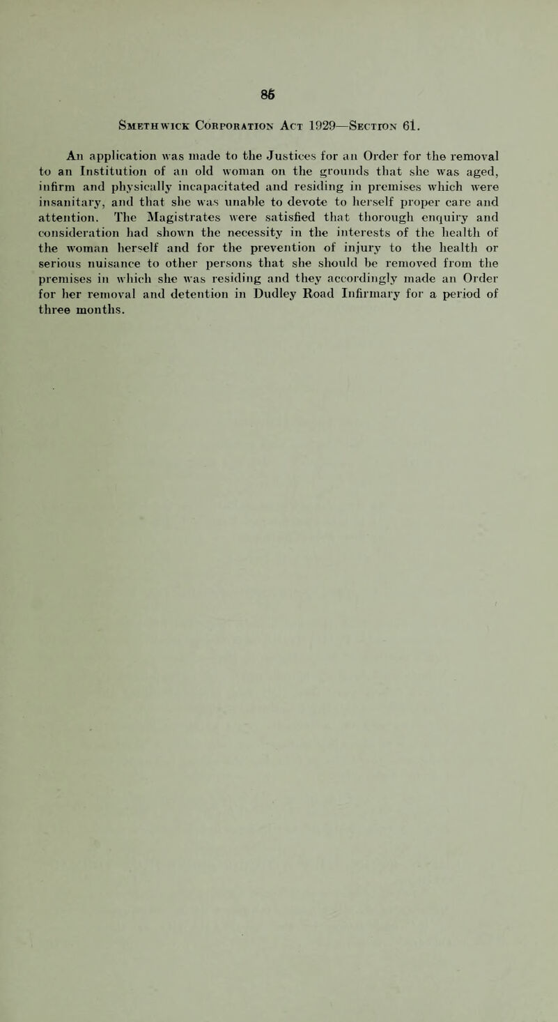 86 Smethwick Corporation Act 1929—Section 6l. All application was made to the Justices for an Order for the removal to an Institution of an old woman on the grounds that she was aged, infirm and physically incapacitated and residing in premises which were insanitary, and that she was unable to devote to herself ijroi>er care and attention. The Magistrates were satisfied that thorough enquiry and consideration had shown the necessity in the interests of the health of the woman herself and for the prevention of injury to the health or serious nuisance to other persons that she should be removed from the premises in which she was residing and they accordingly made an Order for her removal and detention in Dudley Road Infirmary for a period of three months.