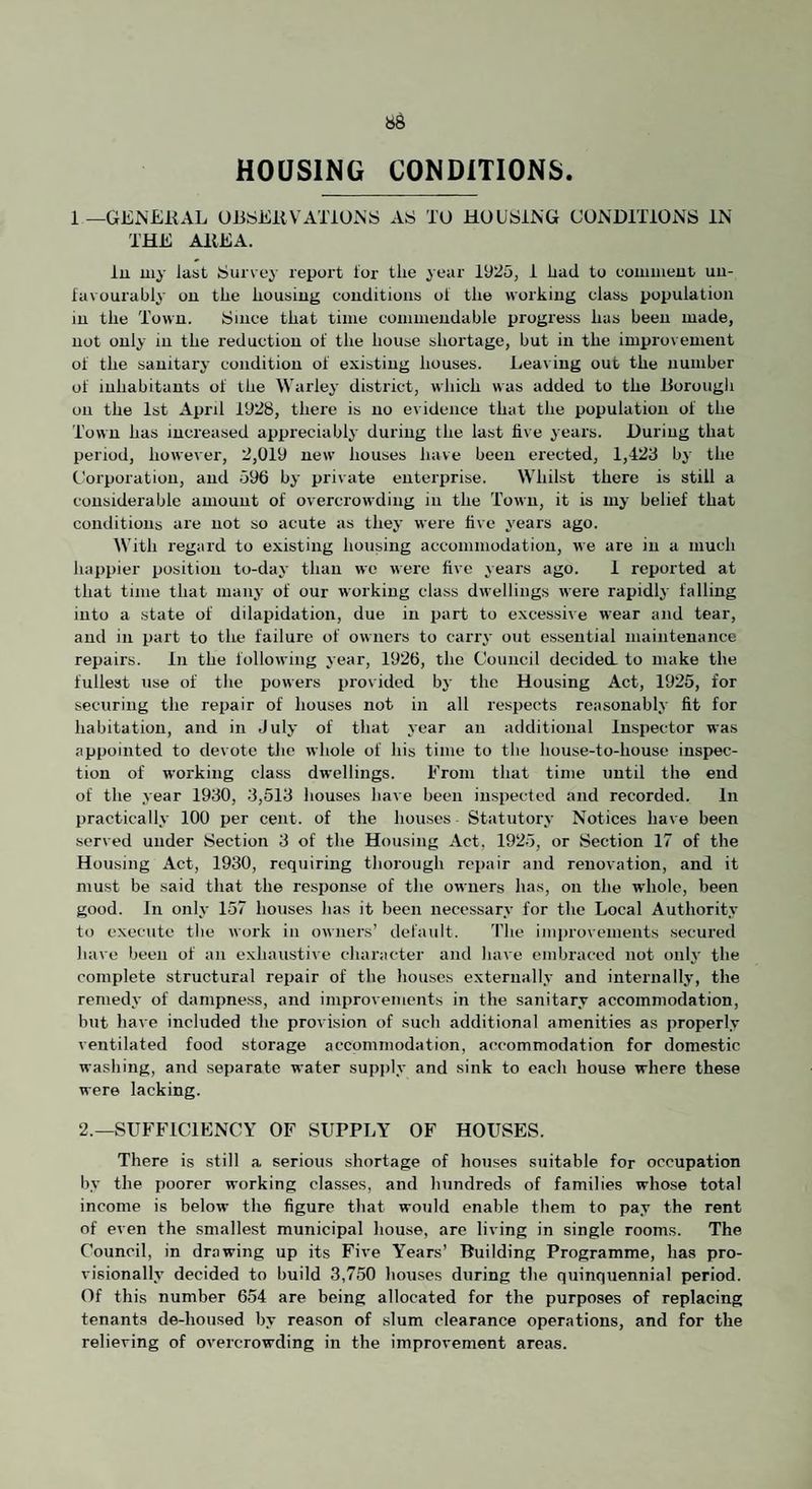 HOUSING CONDITIONS. 1 —GE^EKAL UBSEllVATiO.NS AS TO HOUSING CONDlTiONS IN THE AllEA. lu my last Survey report ior tlie year 1925, i iiad to commeut uu- favourably on the housing conditions ol the working class population m the Town. Since that time commendable progress has been made, not only in the reduction of the house shortage, but in the improvement of the sanitary condition of existing houses. Leaving out the number of inhabitants of the Warley district, which was added to the liorougli on the 1st April 1928, there is no evidence that the population of the Town has increased appreciably during the last five years. During that period, however, 2,019 new houses have been erected, 1,423 by the Corporation, and 596 by private enterprise. Whilst there is still a considerable amount of overcrowding in the Town, it is my belief that conditions are not so acute as they were five years ago. With regard to existing housing accommodation, we are in a much liappier position to-day than we were five years ago. 1 reported at that time that many of our working class dwellings wei’e rapidly falling into a state of dilapidation, due in part to excessive wear and tear, and in part to the failure of owners to carry out essential maintenance repairs. In the following year, 1926, the Council decided, to make the fullest use of the powers provided by the Housing Act, 1925, for securing the repair of houses not in all respects reasonably fit for habitation, and in July of that year an additional Inspector was appointed to devote tlie whole of his time to the house-to-house inspec¬ tion of working class dwellings. From that time until the end of the year 1930, 3,513 houses liave been inspected and recorded. In practically 100 per cent, of the houses Statutory Notices have been served under Section 3 of the Housing Act, 1925, or Section 17 of the Housing Act, 1930, requiring thorough rejiair and renovation, and it must be said that the response of the owners has, on the whole, been good. In only 157 houses has it been necessary for the Local Authority to execute tlie work in owners’ default. 'I'he impro\ements secured have been of an exhaustive character and have embi’aced not only the complete structural repair of the houses externally and internally, the remedy of dampness, and improvements in the sanitary accommodation, but have included the provision of such additional amenities as properly ventilated food storage accommodation, accommodation for domestic washing, and separate water supply and sink to each house where these were lacking. 2.—SUFFICIENCY OF SUPPLY OF HOUSES. There is still a serious shortage of houses suitable for occupation by the poorer working classes, and hundreds of families whose total income is below the figure that would enable them to pay the rent of even the smallest municipal house, are living in single rooms. The Council, in drawing up its Five Years’ Building Programme, has pro¬ visionally decided to build 3,750 houses during tlie quinquennial period. Of this number 654 are being allocated for the purposes of replacing tenants de-housed by reason of slum clearance operations, and for the relieving of overcrowding in the improvement areas.