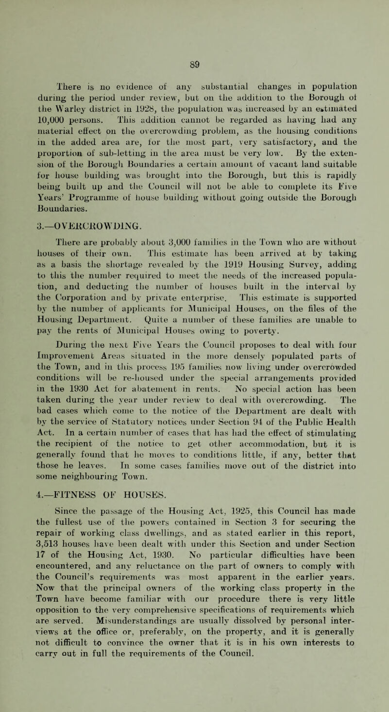 There is no evidence of any substantial changes in population during the period under review, but on the addition to the Borough ol the Warley district in 1928, the ijopulation was increased by an estimated 10,000 persons. This addition cannot be regarded as having had an^' niatei'ial effect on the overcrowding iiroblein, as the housing conditions in the added area are, for the most part, very satisfactory, and the proportion of sub-letting in the area must be very low. By the exten¬ sion of the Boroiigli Boundaries a certain amount of vacant land suitable for house building was brought into the Borough, but this is rapidly being built up and the Council will not be able to complete its Five Years’ Programme of liouse building without going outside the Borough Boundaries. d.—OVEliCllOWBlNG. There are probably about 3,000 familie.s in the Town who are without houses of their o\mi. This estimate has been arrived at by taking as a basis the shortage revealed bj- the 1919 Housing Survey, adding to this the number required to meet the needs of the increased popula¬ tion, and deducting the number of houses built in the interval by the tlorporation and by private enterprise. 'J’liis estimate is supported by the number of applicants for Municipal Houses, on the files of the Housing Heiiartmeiit. Quite a number of these families are unable to pa^- the rents of Municipal Hoii.ses owing to poverty. During tlie ne.xt Five Y'ears the Council proposes to deal with four Improvement Areas situated in the more densely populated parts of the Town, and in this process 195 families now living under overcrowded conditions will be re-housed under the special arrangements provided in the 1930 Act for abatement in rents. No special action has been taken during the year under review to deal with overcrowding. The bad ca.ses which come to the notice of the Department are dealt with bj’ the service of Statutory notices under Section 94 of the Public Health Act. In a certain immber of cases that has had tlie effect of stimulating the recipient of the notice to get other accommodation, but it is generally foimd that he moves to conditions little, if anjq better tliat those he leaves. In some cases families move out of the district into some neighbouring Town. 4.—FITNESS OF HOUSES. Since the passage of the Housing Act, 1925, this Council has made the fullest use of the powers contained in Section 3 for securing the repair of working class dwellings, and as stated earlier in this report, 3,513 houses have been dealt with under this Section and under Section 17 of the Housing Act, 1930. No particular difficulties have been encountered, and any reluctance on the part of owners to complj' with the Council’s requirements was most apparent in the earlier years. Now that the principal owners of the working class property in the Town have become familiar with our procedure there is very little opposition to the very comprehensive specifications of requirements which are served. Misunderstandings are usually dissolved by personal inter¬ views at the office or, preferably, on the property, and it is generally not difficult to convince the owner that it is in his own interests to carry out in full the requirements of the Council.