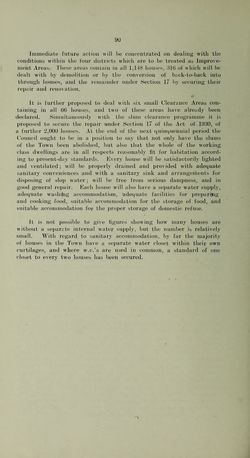 immediate future action will be concentrated on dealing with the conditions within the four ilistricts which are to be treated as Improve¬ ment Areas; These areas contain in all 1,1TB houses, did of which will be dealt with by demolition or by the conversion of back-to-back into through houses, and tlie reniaimler under Section 17 by securing tlieir repair and renovation. It is further proposed to deal with six small Clearance Areas con¬ taining in all (id houses, and two of these areas have already been declared. Simultaneously with the slum clearance programme it is proposi'd to secure the repair under Section 17 of the Act of 1930, of a further 2,000 houses. -Vt the end of the next cjuim|Uennial period the Council ought to be in a position to say that not only have the slums of the Town been abolished, but also that the whole of tbe working class dwellings are in all respects reasonably fit for habitation acconl- ing to i)resent-day standards. lOvery hou.se will be satisfactorily lighted and ventilated; will be properly drained and provided with adequate sanitary conveniences and with a sanitary sink and ari-angeihents for disposing of sloj) water; will be free from serious dampness, and in good general repair. Each house will also have a separate water supply, adequate washilng aecomniodation, 'adequate facilities for prei)ariing and cooking food, suitable accommodation for the storage of food, and suitable accommodation for the proper storage of domestic refuse. It is not possible to give figures showing how many houses are without a separr.te internal water supply, but the number is relatively small. With regard to sanitary accommodation, by far the majority of houses in the 'Town have a separate water closet within their owm curtilages, and where w.c.’s ai’e used in common, a standard of one closet to every two houses has been secured.