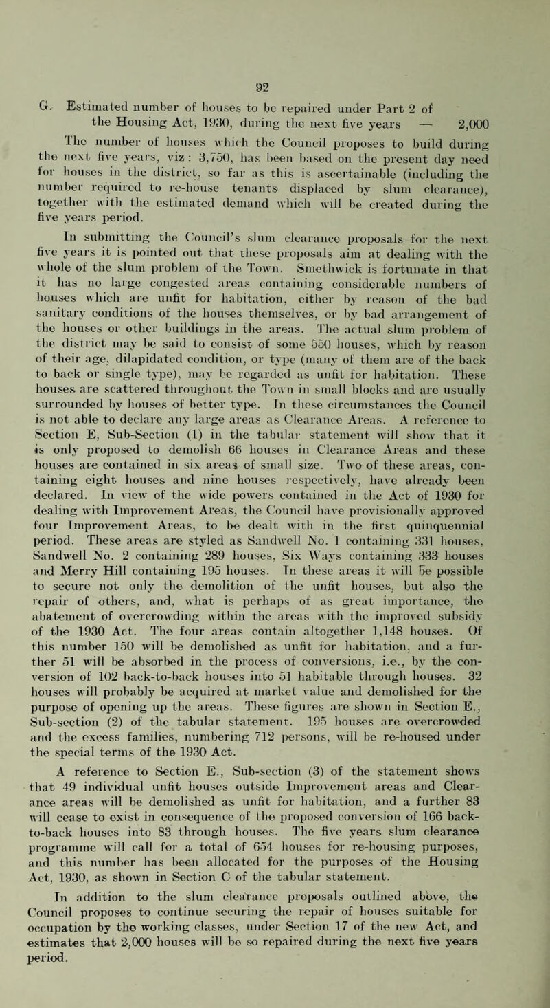 G. Estimated number of houses to be repaired under Part 2 of the Housing Act, 1930, during the nest five years — 2,000 'ihe number of liouses which tlie Council i)roposes to build during tile next five years, viz : 3,730, has lieen based on the present day nt^d lor houses in the district, so far as this is ascertainable (including the number required to re-house tenants displaced bj slum clearance), together with the estimated demand which will be created during the five years i>eriod. In submitting the Council’s slum clearance proposals for the next five years it is pointed out that these projmsals aim at dealing with the vhole of the slum problem of the Town. Smethwick is fortunate in that It has no large congested aieas containing considerable numbers of houses which are unfit for habitation, either by reason of the bad sanitary conditions of the houses themselves, or hy bad arrangement of the houses or other buildings in the areas. The actual slum problem of the district may lie said to consist of some 55(1 houses, which liy reason of theii- age, dilapidated condition, or tyiK‘ (many of them are of the back to back or single type), may lie regarded as unfit for habitation. These houses are scattered throughout the Tow u in small blocks and are usually surrounded by houses of better tyi>e. In these circumstances the Council is not able to declare any large areas as Clearance Areas. A reference to Section E, Sub-Section (1) in the tabular statement will show that it is only proposed to demolish 66 hoinses in Clearance Areas and these houses are contained in six areas of small size. Two of these areas, con¬ taining eight houses and nine houses I'espcctively, have already l>een declared. In view of the wide pow-ers contained in the Act of 1930 for dealing with Improvement Areas, the Council have provisionally approved four Improvement Areas, to be dealt with in the first quinquennial period. These areas are styled as Sandwell No. 1 containing 331 houses, Satidwell No. 2 containing 289 houses. Six Ways containing ;I33 houses and Merry Hill containing 195 houses. In these areas it will be possible to secure not onlj- the demolition of the unfit houses, but also the repair of others, and, what is perhai)s of as great importance, the abatement of overcrowding within the areas with the improved subsidy of the 1930 Act. The four areas contain altogether 1,148 houses. Of this number 150 wdll be demolished as unfit for habitation, and a fur¬ ther 51 wdll l)e absorbed in the process of conversions, i.e., by the con¬ version of 102 hack-to-back houses into 51 habitable through houses. 32 houses will probably be acquired at market value and demolished for the purpose of opening up the areas. These figures are shown in Section E., Sub-section (2) of the tabular statement. 195 houses arc overcrow'ded and the excess families, numbering 712 j>ersons, will be re-housed under the special terms of the 1930 Act. A reference to Section E., Sub-section (3) of the statement show's that 49 individual unfit houses outside Improvement areas and Clear¬ ance areas will be demolished as unfit for habitation, and a further 83 will cease to exist in consequence of the proposed conversion of 166 back- to-back houses into 83 through houses. The five years slum clearance programme will call for a total of 654 houses for re-housing purposes, and this number has been allocated for the purposes of the Housing Act, 1930, as shoAvn in Section C of the tabular statement. In addition to the slum cleaTance ijroixjsals outlined above, the Council proposes to continue securing the repair of hotises suitable for occupation by the working classes, under Section 17 of the new Act, and estimates that 2,000 houses will be so repaired during the next five years period.