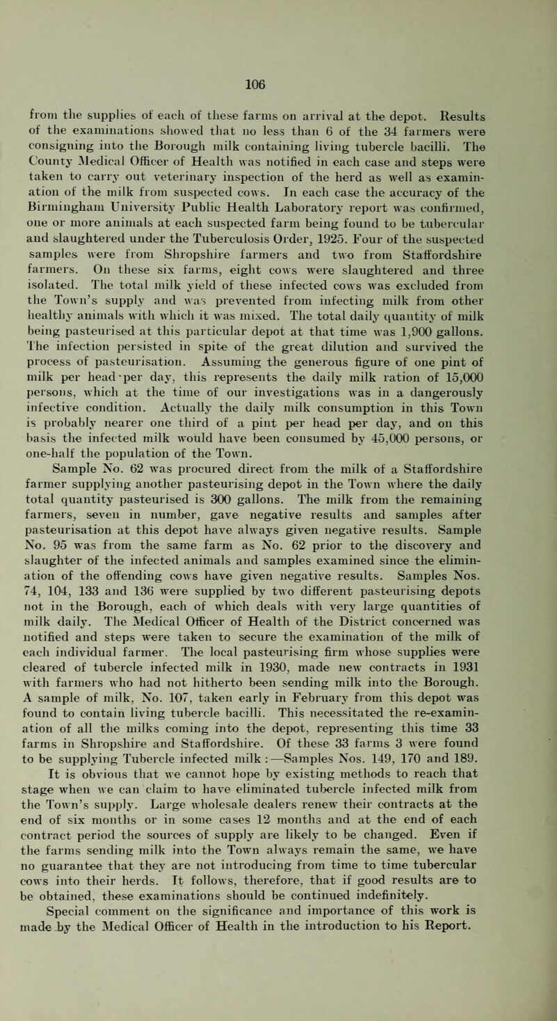 from tlie supplies of each of these farms on arrival at the depot. Results of the examinations showed that no less tlian 6 of the 34 farmers were consigning into the Borough milk containing living tubercle bacilli. The Countj- INledical Officer of Health was notified in each case and steps were taken to carry out veterinary inspection of the herd as well as examin¬ ation of the milk from snsijected cows. In eacli case the accuracy of the Birmingham University Public Health Laboratory report was confirmed, one or more animals at each suspected farm being found to be inbercnlar and slaughtered under the Tuberculosis Order, 1925. Four of the suspected samples were from Shropshire farmers and two from Staffordshire farmers. On tliese six farms, eight cows were slaughtered and three isolated. The total milk yield of these infected cows was excluded from the Town’s supply and was prevented from infecting milk from other healthy animals with which it was mixed. The total dailj' quantity of milk being pasteurised at this particular depot at that time was 1,900 gallons. The infection persisted in spite of the great dilution and survived the process of pasteui'isatiou. Assuming the generous figure of one pint of milk per head-per day, this represents the daily milk ration of 15,000 persons, which at the time of our investigations was in a dangerously infective condition. Actually the daily milk consumption in this Town is probably nearer one third of a pint per head per daj*, and on this basis the infected milk would have been consumed by 45,000 persons, or one-half the population of the Town. Sample No. 62 was procured direct from the milk of a Staffordshire farmer supplying another pasteurising depot in the Town Avhere the daily total quantity pasteurised is 300 gallons. The milk from the remaining farmers, seven in number, gave negative results and samples after pasteurisation at this depot have always given negative results. Sample No. 95 was from the same farm as No. 62 prior to the discovery and slaughter of the infected animals and samples examined since the elimin¬ ation of the offending cows have given negative results. Samples Nos. 74, 104, 133 and 136 were supplied by two different pasteurising depots not in the Borough, each of which deals with very large quantities of milk daily. The Medical Officer of Health of the District concerned was notified and steps were taken to secure the examination of the milk of each individual farmer. The local pasteurising firm whose supplies were cleared of tubercle infected milk in 1930, made new contracts in 1931 with farmers who had not hitherto been sending milk into the Borough. A sample of milk. No. 107, taken early in February from this depot was found to contain living tubercle bacilli. This necessitated the re-examin¬ ation of all the milks coming into the depot, representing this time 33 farms in Shropshire and Staffordshire. Of these 33 farms 3 were found to be supplying Tubercle infected milk :—Samples Nos. 149, 170 and 189. It is obvious that we cannot hope by existing methods to reach that stage when we can claim to have eliminated tul>ercle infected milk from the Town’s supply. Large wholesale dealers renew their contracts at the end of six mouths or in some cases 12 months and at the end of each contract period the sources of supply are likely to be changed. Even if the farms sending milk into the Town always remain the same, we have no guarantee that they are not introducing from time to time tubercular cows into their herds. It follows, therefore, that if good results are to be obtained, these examinations should be continued indefinitely. Special comment on the significance and importance of this work is made hy the Medical Officer of Health in the introduction to his Report.