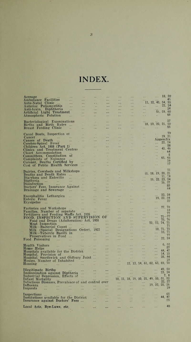 INDEX Acreage Ambulance Facilities Ante-Natal Clinic ... Anterior Poliomyelitis Anti-toxin, Diphtheria Artificial Light Treatment Atmospheric Polution .18, ZO' 4.5 11, 12, 45, 54, 55 . 22, 24 . 24 5t, 59. 60 68 Bacteriological Examinations Births and Birth Rates ... Breast Feeding Clinic 18, 19, 20, 27 21, 50’ 55 Canal Boats, Inspection ol Cancer Causes of Death ... Cerebro-Spinal Fever Children Act. 1908 (Part 1) Clinics and Treatment Centres Closet Accommodation Committees, Constitution of Complaints of Nuisance .. Coroner, Deaths Certified by Cost of Public Health Services 79 .. 19. 21 Appendix ... 22, 24 58 .. 45, 45 64 5 .. 65, 66 19 17 Dairies, Cowsheds and Milkshops Deaths and Death Rates ... Diarrhoea and Enteritis Diptheria Disinfection Doctors’ Fees, Insurance Against Drainage and Sewerage 71 LI, 18, 19, 20, 21 ... 11, 19 19, 22. 23, 24 26. 27 55 64 Encephalitis Lethargica Enteric Fever Erysipelas ... ... 22, 24 19. 22, 24 22 Factories and AVorkshops ... Families, Number of separate Fertilisers and Feeding Stuffs Act, 1926 ... FOOD, INSPECTION AND SUPERVISION OF Food and Drugs (Adulteration) Act, 1928 Meat Inspection Milk—Bacterial Count ... Milk (Special Designations Order), 1923 Milk—Tubercle Bacilli in Preservatives in Food ... Food Poisoning ... 77. 78 18 77 ... 71—77 ... 75, 76 72, 73, 74, 75 71 10, 71, 72 ... 10, 71 77 ... 22, 24 Health A'isitors Home Helps Hospitals available for the District Hospital, Provision of Hospital, Smethwick and Oldbury Joint Houses, Number of Inhabited Housing 6, 52 . 57 . 44, 47 .14, 15 ... 28. 44 . 18 12, 13, 14, 61, 62, 63, 69, 70 Illegitimate Births Immunization against Diptheria Industrial Depression, Effects of Infant Mortality Infectious Diseases, Influenza Inquests 'revalence of and control over . 49. 50 . 23. 24 . 7, 8 10, 11, 18, 19, 20, 21, 49, 50, 51. 52 . 22, 27 ... 19, 22, 25, 26 19 Inspections ... Institutions available for the District Insurance against Doctors’ Fees ... 65 44, 47 55 Local Acts, Bye-Laws, etc. 48.