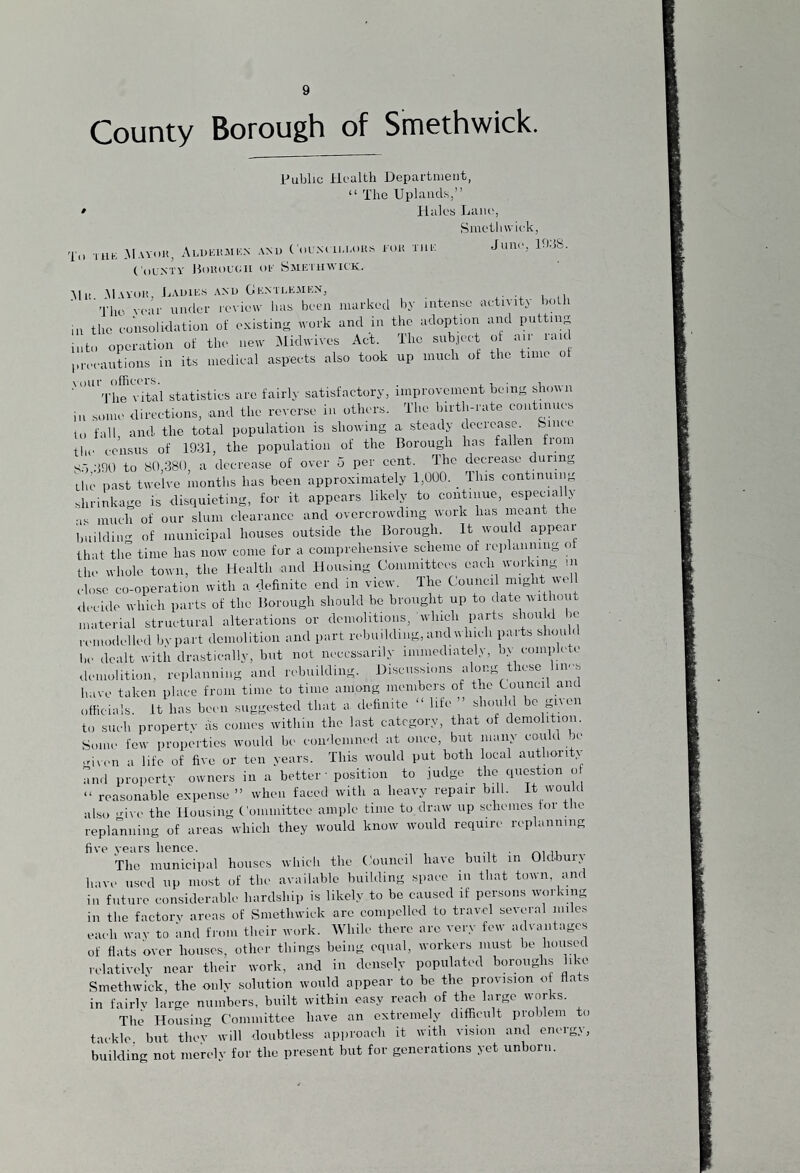 County Borough of Smethwick. Public Health Department, “ The Uplands,” • Hales Lane, Smethwick, To tub Mayor, Alubrmex and Councillors for the Juni', 19;}S- County Borough oe Smethwick. tin .Mayor, Lauies and Gentlemen, -j ho year under review has been marked by intense activity both m the consolidation of existing work and in the adoption and putting into operation of the new Midwives Act. The subject of air raid precautions in its medical aspects also took up much of the time of The vital statistics are fairly satisfactory, improvement being show n in some directions, and the reverse in others. The birth-rate continues to fall, and the total population is showing a steady decrease, femce the census of 1931, the population of the Borough has fallen Horn ST, ;J90 to 80,380, a decrease of over 5 per cent. The decrease during the past twelve months has been approximately 1,000. _ This continuing shrinkage is disquieting, for it appears likely to continue, especial y as much of our slum clearance and overcrowding work has meant the building of municipal houses outside the Borough. It wou c appeal that the time has now come for a comprehensive scheme of replanning of the whole town, the Health and Housing Committees each working in close co-operation with a definite end in view. The Counci might well decide which parts of the Borough should be brought up to date without material structural alterations or demolitions, which parts slum d ic remodelled bvpart demolition and part rebuilding, and which parts should be dealt with drastically, but not necessarily immediately, bv complete demolition, replanning and rebuilding. Discussions along these lines have taken place from time to time among members of the Council and officials, it has been suggested that a, definite “ life ” should be given to such propertv as conies within the last category, that of demolition. Some few properties would be condemned at once, but many could be ,men a life of five or ten years. This would put both local authority and propertv owners in a better • position to judge the question of “ reasonable expense ” when faced with a heavy repair bill. It would also give the Housing Committee ample time to draw up schemes tor the replanning of areas which they would know would require replanning five years hence. ,, The municipal houses which the Council have built in Oldbury have used up most of the available building space in that town and in future considerable hardship is likely to be caused if persons working in the factory areas of Smethwick are compelled to travel several miles each way to and from their work. While there are very few advantages of flats over houses, other things being equal, workers must be housed relatively near their work, and in densely populated boroughs like Smethwick, the only solution would appear to be the provision of flats in fairlv large numbers, built within easy reach of the large works. The Housing Committee have an extremely difficult problem to tackle, but thev will doubtless approach it with vision and enoigy, building not merely for the present but for generations yet unborn.