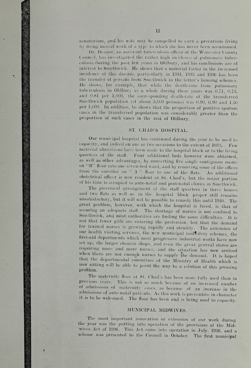 sanatorium, and his wife may be compelled to earn a precarious living by doing menial work of a type to which she has never been accustomed. Dr. .1 leaner, an assistant tuberculosis officer of the Worcester County Council, has investigated the rather high incidence of pulmonan tuber¬ culosis during the past few years in Oldbury, and his conclusions are of interest to Smethwick. He shows that a material factor in the increased incidence of this disease, particularly in 1934, 1935 and 193(1 has been the transicr of persons from Smethwick in the latter’s housing schemes. Ho shows, for example, that while the death-rate from pulmonary tuberculosis in Oldbury as a whole during these years was 0.71, 0.73, and 0.S1 per 1,000, the corresponding death-rate of the transferred Smethwick population (of about 3,000 persons) was 0.90, 0.90 and 1.50 per 1,000. 1 li addition, he shows that the proportion of positive sputum cases in the transferred population was considerably greater than the proportion of such cases in the rest of Oldbury. ST. CHAD’S HOSPITAL. Our municipal hospital has continued during the year to be used to capacity, and indeed on one or two occasions to the extent of 103% . Few material alterations have been made to the hospital block or to the Jiving quarters of the stalf. Four additional beds however were obtained, as well as other advantages, by converting five single contiguous rooms on H floor into one seven-bed ward, and by removing some of the offices from the corridor on “ A ” floor to one of the flats. An additional obstetrical officer is now resident at St. Chad’s, but the major portion of his time is occupied in ante-natal and post-natal clinics in Smethwick. The piecemeal arrangement of the staff quarters in three houses and tu o flats as well as in the hospital block proper still remains unsatisfactory, but it will not be possible to remedy this until 1940. The great problem, however, with which the hospital is faced, is that of securing an adequate staff. The shortage of nurses is not confined tu Smethwick, and most authorities are finding the same difficulties. It is not that fewer girls arc entering the profession, but that the demand for trained nurses is growing rapidly and steadily. The extension of our health visiting services, the new municipal midwifery schemes, the first-aid departments which most progressive industrial works have'now set up, the larger chemist shops, and even the great general stores are requiring more and more nurses, and the situation has now arrived when there are not enough nurses to supply the demand. It is hoped that the departmental committee of the Ministry of Health which is now sitting will be able to point the way to a solution of this pressing problem. flic maternity floor at St. Chad’s has been more fully used than in previous years. This is not so much because of an increased number of admissions of maternity cases, as because of an increase in the admissions of ante-natal patients. As this work is preventive in character it is to be welcomed. The floor has been and is being used to capacity. MUNICIPAL MIDWIVES. Ihe most important innovation or extension of our work during the year was the putting inti) operation of the provisions of the Mid- wives Act of 1936. This Act came into operation in July, 1936, and a scheme was presented to the Council in October. The first municipal r