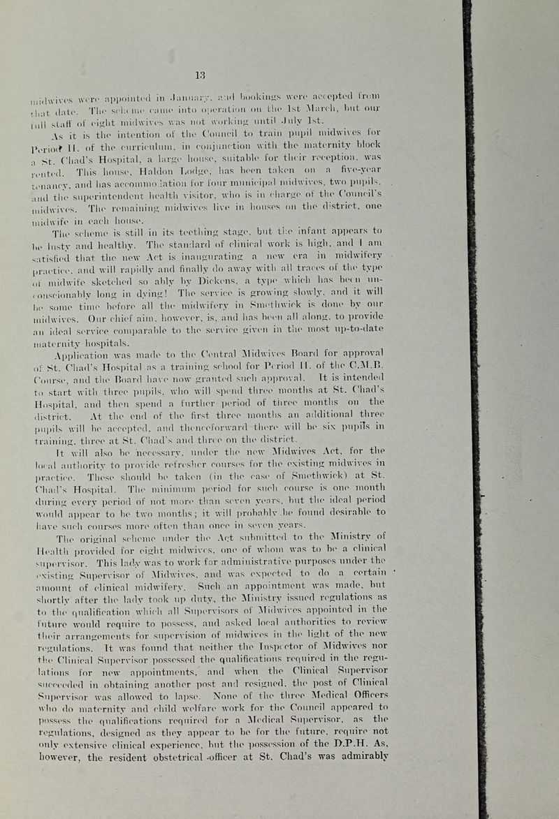 midwivos wi re appointed in lanuarv, and bookings were accepted I rein tint date, 'l l' sola mo ( nine into operation on tin* 1st March, lint onr mil stall of »‘isj; 111 midwivos was not working until -Inly 1st. Vs it is the intention of the Council to train pupil midwivex for Period 11. of the curriculum, in conjunction with the maternity block st. Chad’s Hospital, a large house, suitable for their reception, was rented. This house, Haldon Lodge, has been taken on a five-year tenancy, and has accommodation for lour municipal midwives, two pupils, and tin1 superintendent health visitor, who is in charge of the Council s midwives. The remaining midwives live in houses on the district, one midwife in each house. The scheme is still in its teething stage, but the infant appears to he lusty and healthy. The standard of clinical work is high, and I am satisfied that the new Act is inaugurating a new era in midwifery practice, and will rapidly and finally do away with all traces of the type ,,l midwife sketched so ably by Dickens, a type which has hem un¬ conscionably long in dying! The service is growing slowly, and it will he some time before all the midwifery in Smethwick is done by our midwives. Our chief aim. however, is, and has been all along, to provide an ideal service comparable to the service given in the most up-to-date maternity hospitals. Application was made to the Central Midwives Hoard for approval of St. Chad’s Hospital as a training school for Period II. of the O.M.TL Course, and the Board have now granted such approval. It is intended to start with three pupils, who will spend three months at St. Chad’s Hospital, and then spend a further period of three months on the district. At the end of the first three months an additional three pupils will be accepted, and thenceforward there will bo six pupils in training, three at St. Chad s and three on the district. It will also be 'necessary, under the new Midwives Act. for the local authority to provide refresher courses tor the existing midwivos in practice. These should be taken (in the case of Smethwick) at St. Chad's Hospital. The minimum period for such course is one month during every period of not more than seven years, but the ideal period would appear to be two months; it will probablv.be found desirable to have such courses more often than once in seven years. The original scheme under the Act submitted to the Ministry of Health provided for eight midwives, one of whom was to be a clinical supervisor. This lady was to work for administrative purposes under the existing Supervisor of Midwives, and was expected to do a certain amount of clinical midwifery. Such an appointment was made, but shortly after the lady took up duty, the Ministry issued regulations as to the qualification which all Supervisors of Midwivos appointed in the future would require to possess, and asked local authorities to review their arrangements for supervision of midwives in the light of the new regulations. It was found that neither the Inspector of Midwivos nor the Clinical Supervisor possessed the qualifications required in the regu¬ lations for new appointments, and when the Clinical Supervisor succeeded in obtaining another post and resigned, the post of Clinical Supervisor was allowed to lapse. None of the three Medical Officers who do maternity and child welfare work for the Council appeared to possess the qualifications required for a Medical Supervisor, as the regulations, designed as they appear to be for the future, require not only extensive clinical experience, but the possession of the D.P.H. As, however, the resident obstetrical -officer at St. Chad’s was admirably