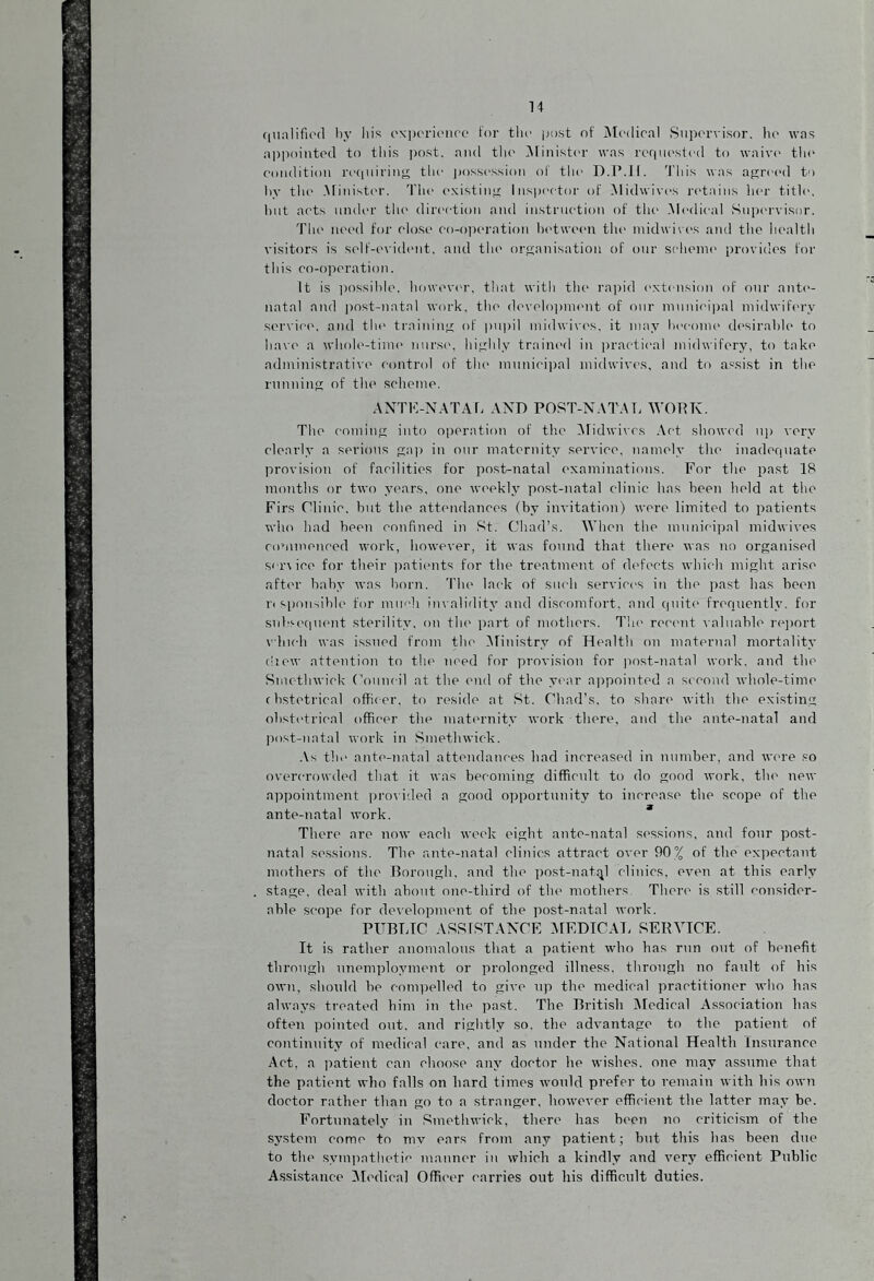 qualified by his experience for the post of Medical Supervisor, ho was appointed to this post, and the Minister was requested to waive1 the condition requiring the possession of the D.P.I1. This was agreed to by the Minister. The existing Inspector of Midwives retains her title, hut acts under the direction and instruction of the Medical Supervisor. The need for close co-operation between tin* midwives and the health visitors is self-evident, and the organisation of our scheme1 provides for this co-operation. It is possible, however, that with the rapid extension of our ante¬ natal and post-natal work, the development of our municipal midwifery service, and the training of pupil midwives, it may become desirable to have a whole-time1 nurse, highly trained in practical midwifery, to take administrative control of the municipal midwives, and to assist in the running of the scheme. A NIK-NATAL AND POST-NATAL WORK. The coming into operation of the Midwives Act showed up very clearly a serious gap in our maternity service, namely the inadequate provision of facilities for post-natal examinations. For the past IS months or two years, one weekly post-natal clinic has been field at the Firs Clinic, but the attendances (by invitation) were limited to patients who had been confined in St. Chad’s. When the municipal midwives commenced work, however, it was found that there was no organised service for their patients for the treatment, of defects which might arise after baby was born. The lack of such services in the past has been r« sponsible for much invalidity and discomfort, and quite frequently, for subsequent sterility, on the part of mothers. The recent valuable report which was issued from the Ministry of Health on maternal mortality diew attention to the need for provision for post-natal work, and the Smethwick Council at the end of the year appointed a second whole-time ebstetrieal officer, to reside at St. Chad’s, to share with the existing obstetrical officer the maternity work there, and the ante-natal and post-natal work in Smethwick. As the ante-natal attendances had increased in number, and were so overcrowded that it was becoming difficult to do good work, the new appointment provided a good opportunity to increase the scope of the ante-natal work. There are now each week eight ante-natal sessions, and four post¬ natal sessions. The ante-natal clinics attract over 90% of the expectant mothers of the Borough, and the post-natql clinics, even at this early stage, deal with about one-third of the mothers There is still consider¬ able scope for development of the post-natal work. PUBLIC ASSISTANCE MEDICAL SERVICE. It is rather anomalous that a patient who has run out of benefit through unemployment or prolonged illness, through no fault of his own, should be compelled to give up the medical practitioner who has always treated him in the past. The British Medical Association has often pointed out. and rightly so, the advantage to the patient of continuity of medical care, and as under the National Health Insurance Act, a patient can choose any doctor he wishes, one may assume that the patient who falls on hard times would prefer to remain with his own doctor rather than go to a stranger, however efficient the latter may be. Fortunately in Smethwick, there has been no criticism of the system come to mv ears from any patient; but this has been due to the sympathetic manner in which a kindly and very efficient Public Assistance Medical Officer carries out his difficult duties.