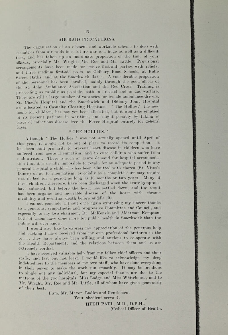 AIR-RAID PI! FC ACTIONS. Tlio organisation of an efficient and workable scheme to deal with casualties from air raids in a future war is a huge as well as a difficult task, and has taken up an inordinate proportion of the time of your officers, especially Mr. Wright, Mr. Roe aiul Mr. Little. Provisional arrangements have been made for twelve first-aid parties with reliefs, and three medium first-aid posts, at Oldbury Road Schools, at Rolfe Street Baths, and at the Smethwick Baths. A considerable proportion of the personnel has been enrolled, mainly through the good offices of the St. .John Ambulance Association and the Red Cross. Training is proceeding as rapidly as possible, both in first-aid and in gas warfare. There are still a large number of vacancies for female ambulance drivers. St. Chad’s Hospital and the Smethwick and Oldbury .Joint Hospital are allocated as Casualty Clearing Hospitals. “ The Hollies,” the new home for children, has not yet been allocated, but it would be emptied of its present patients in war-time, and might possibly by taking in cases of infectious disease free the Fever Hospital entirely for gefieral cases. “ THE HOLLIES.” Although 11 The Hollies ” was not actually opened until April of this year, it would not be out of place to record its completion. It has been built primarily to prevent heart disease in children who have suffered from acute rheumatism, and to cure children who suffer from malnutrition. There is such an acute demand for hospital accommoda¬ tion that it is usually impossible to retain for an adequate period in any general hospital a child who has been admitted with chorea (St. Vitus’s Dance) or acute rheumatism, especially as a complete cure may require rest in bed for a period as long as 18 months or two years. Many of these children, therefore, have been discharged when the acute symptoms have subsided, but before the heart has settled down, and the result has been organic and incurable disease of the heart with chronic invalidity and eventual death before middle life. I cannot conclude without once again expressing my sincere thanks to a generous, sympathetic and progressive Committee and Council, and especially to my two chairmen, Dr. McKenzie-and Alderman Kempton, both of whom have done more for public health in Smethwick than the public will ever know. 1 would also like to express my appreciation of the generous help and backing I have received from my own professional brethren in the town; they have always been willing and anxious to co-operate with the Health Department, and the relations between them and us are extremely cordial I have received valuable help from my fellow chief officers and their staffs, and last but not least, T would like to acknowledge my deep indebtedness to the members of my own staff, who have done everything in their power to make the work run smoothly. Tt may be invidious to single out any individual, but my especial thanks are due to the matrons of the two hospitals, Miss Lodge and Miss Whitnhouse, and to Mr. Wright, Mr. Roc and Mr. Little, all of whom have given generously of their best. I am, Mr. Mayor, Ladies and Gentlemen, Your obedient servant. HT7GH PAUL. DI D., D.P.H.. Medical Officer of Health.