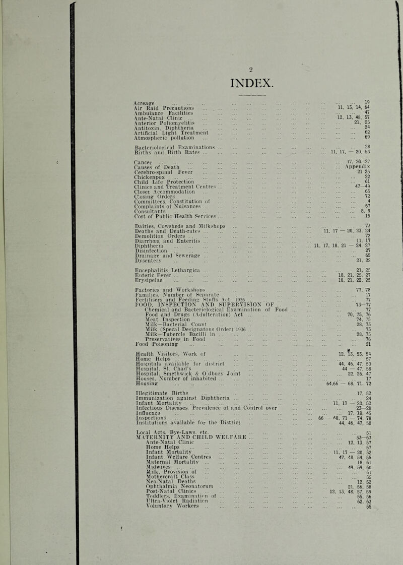 9 INDEX. Acreage . Air Raid Precautions Ambulance Facilities \nte-Natal Clinic Anterior Poliomyelitis Antitoxin, Diphtheria Artificial Light Treatment Atmospheric pollution . 19 11. 13, 14, 64 . 47 12, 13, 48, 57 21, 25 . 24 . 62 . 69 Bacteriological Examinations Births and Birth Rates . 28 11, 17, — 20, 53 Cancer . Causes of Death . Cerebro-spiiial Fever . Chickenpox . Child Life Protection . Clinics and Treatment Centres ... Clo.set Accommodation . Closing Orders . Committees, Constitution of Complaints of Nuisances. Consultants . Cost of Public Health Services ... 17, 20. 27 .\ppendix 21 25 22 61 47-49 65 72 4 67 ... 8. 9 15 Dairies, Cowsheds and Milkshops Deaths and Death-rates. Demolition Orders. Diarrhoea and Enteritis. Diphtheria . Disinfection . Drainage and Sewerage ... Dysentery . 11, 17 11, 17, 18 73 — 20, 23. 24 72 11. 17 21 — 24. 27 27 65 21, 22 Encephalitis Lethargica ... Enteric Fever. Erysipelas . 21, 25 18, 21, 25, 27 18, 21, 22, 25 Factories and Workshops . 77, 78 Families, Number of (separate .. . 17 Fertilisers and Feeding Stuffs .lit. L926 . 77 FOOD. INSPECTION AND SUPERVISION OF. 73-77 Chemical and Bacteriological Examination of Food . 77 Food and Drugs (.Vdulteration) Act. 70, 75, 76 Meat Inspection . 74, 75 Milk—Bacterial Count . 28. 73 Milk (Specal Designatous Order) 1936 ... . 73 Milk—Tubercle Bacilli in. 28. 73 Preservatives in Food . . ... 76 Food Poisoning . . . 21 Health A'isitors, AVork of . Home Helps. Hospitals available for district Hospital, St. Chad’s . Hospital. Smethwick A- O'.dbur.v Joint Houses, Number of inhabited. Housing . 12. 13, 53, 54 . 57 44. 46, 47, 50 44 — 47, 58 . 22. 26, 47 . 17 64,66 — 68. 71. 72 Illegitimate Births . Immunization against Diphtheria . Infant Mortality . Infectious Diseases, Prevalence of and Control Influenza . Inspections . Institutions available for the District . 17, 52 . 24 11, 17 — 20, 52 . 23—28 . 17, 18, 45 66 — 68, 71 — 74, 78 44, 46, 47, 50 Local .Acts. Bye-Laws, etc. MATERNITY AND CHILD WELFARE •Ante-Natal Clinic . Home Helps . Infant Alortality . Infant Welfare Centres . Maternal Mortality . Midwives. Milk, Provision of . Mothercraft Class . Neo-Natal Deaths . Ophthalmia Neonatorum . Post-Natal Clinics . Toddlers. Examination of. intra-Violet Radiation . Voluntary Workers . . 51 53—63 ... 12, 13, 57 . 57 11, 17 — 20, 52 47, 48, 54, 55 18, 61 ... 49, 59, 60 . 61 . 55 12, 52 21. 56, 58 12, 13, 48. 57, 59 55, 56 62, 63 . 55