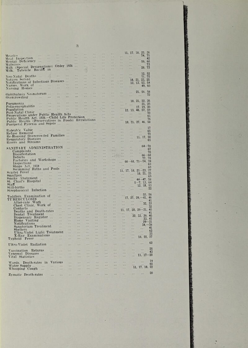 Mi'.islos \ItMt [iispoition Mental Defieiency ... \t 111 wive?' Milk (Special Desifrnatiqns) UrUer Milk. Tiihercle Baciln in 1936 Neo-Natal Death. .. Notices Serveil Notifications of Infectious Nurses. \Vork of Niirsiiifr Homes Diseases ... Ophthalmia Neonatorum ... Overcrowding Pneumonia Pnlio-encephalitis Population Post-Natal Clinic . Prosecutions under Public Health Acw Public Health Act, 1936.—Child Life Protection ... Public Health (Preservatives in Foods) Ueaulations Puerperal Pyrexia, and Sepsis. tlateab'.e Value Refuse Removal ... .. .. . Re-Housinpr Overcrowded Families Respiratory Diseases . Itivers and Streams . SANITARY ADMINISTRATION Complaints . Disinfestation Detects Factories and Workshops ... Inspections . Shops -Act, 1934 . Swimmiiifr Baths and Pools Scarlet Fever. Smallpox . Smoke .Abatement. St. Chad’s Hospital . Staff . Still-births Streptococcal Infection . 11, 17. 18, 22. 26 74, 75 42 59, 60 . 73 28, 73 12. 52 71, 72 18, 21, 23, 25 12, 13, 53, 54 49, 60 ... 21, 56, 58 . 72 18, 21, 22, 26 • ... 21, 25 17. 19, 20 12. 13. 48. 57, 59 . 70 61 76 18. 21, 27. 46. 58 17 . 65 . 72 ... 11, 17, 20 . 65 64—78 . 67 . 70 66—68 77, 78 ... 66-68. 71—74. 78 . 69 . 69 11, 17, 18. 21-23, 27 ... 18. 21, 25 . 69 ... 44—47, 58 5-7, 13, 64 ... 12, 18. 53 22 Toddlers Examination of THBERCELOSIS . After-care Work . Chest Clinic. Work of Contacts . Deaths and Death-rates Dental Treatment . Dispensary Register. Home Visiting. Notifications . Sanatorium Treatment Shelters . Ultra-Violet Light Treatment X-Ray Examinations Typhoid Fever . 55. 56 17, 27, 29,-41, 46 . 41 32, 33 . 32 11. 17, 20, 29—31, 45 . 41 32, 33, 39, 40 . 33, 41 . 29—31 . 34,-38 . 41 . 62 . 33 . 18, 22. 27 Ultra-Violet Radiation 62 Vaccination Returns Venereal Diseases .. Vital Statistics 25 43 11, 17—20 AVards, Death-rates in Various Water Supply. Whooping Cough . 11, n.'ia. 19 65 22 Zymotic Death-rates 20