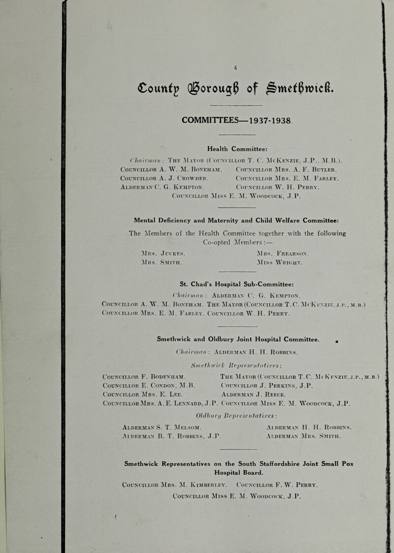 Coun^^ Q0otou5^ of COMMITTEES—1937-1938 Health Committee: i lidinnint : The May(ii! {(OrNt ielor T. ('. ^IcKexzie, J.P.. COE*NCILLOR A. W. I\I. BoN'EHAil. C'OEXCIET.OR JFrS. A. F. BlTTLER. CouxciLEOR A. J. Crowder. Couxcileor ^JFr.s. K. jNI. Farley. Alderji.ax C. G. Kemptox. Coiixcillor W. H. Perra'. CorxciLLOR ^Fis.s E. AF. ‘WnoDCocK, J.P. Mentai Deficiency and Maternity and Child Welfare Committee: The Alembers of the Health Committee together with the following Co-opted ^Fembers :— ;\Frs. JrcKEs, IMr.'^. Frear.sox. Mrs. SjriTH. ^Fiss Wrioht. St. Chad’s Hospital Sub-Committee: Clidirindn : Aldermax ('. G. Fxemptox. CouxriLi.oR A. W. M. Boxeham. The Mayor (Couxcii.lor T. C. :^F( K^^•zrE. j.p., m.h.) CouxciLLOR 1\Frs. E. M. Farlea'. CorxciLLOR W. H. Perry. Smethwicic and Oldbury Joint Hospital Committee. , (’lidirindii : Alderaiax H. H. Robbixs. Sill etlnrii],- licidesi'iifiitives : CouxciLLOR F. Bodexhaai. The Maa’or (Couxcillor T.C. Mt K'exzie.j.p., ji.b.) CouxciLLOR E. CoxDOX, M.B. Couxcillor J. Perkixs, J.P. Couxcillor ilRs. E. Lee. Alderaiax J. Reece. Couxcillor Mrs. A. E. Lexx.ard, J.P. Couxcillor iMiss E. M. AVoodcock, J.P. Ohihiirij JRfpreseiitotives: Alderaiax S. T. AFelsoai. Alderaiax H. H. FFobbixs. Alderai.ax B. T. Robbixs, J.P. Alderai.ix AFrs. Saiith. Smethwicic Representatives on the South Staffordshire Joint Small Pox Hospital Board. Couxcillor j\Frs. AF. Fyiaiberley. Couxcillor F. W. Perry. Councillor AFiss E. AF. AVoodcock, J.P. I
