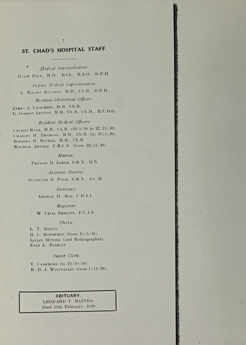 ST. CHAD’S HOSPITAL STAFF. ' Medical Superintendent: lUi.H I’.u-L, -M.i)., > 15 A.O.. D.P.H. Deputy Medical Superintendent: A. \\ ii.-'i'N Ki ssi;i-l. .M.i).. Cli.15., J).i .H. Resident Obstetrical Officer: jAiit..' A. CiiALMEiis, Al.H., C'h.B. (.. (iouuoN Lennon, Ch.lL, C h.xM., M.C.O.G. Resident Medical Offeers: ( Kcii.iA Bath, .M.B.. ( h.li. (19/4/38 to 22/11/38). iHAiii.E.s II. 'J'hoaison, JNl.B., C'h.B. (to uDlAj'SS). Bakhaka B. Blckle, .M.B., Cli.l5. AIalhice Aunolu, i'Ml.C.S. (troiii 22/11/38). Matron: PixvLLis (M. Lodoe, S.H.N., D.N. Assistant Matron: Scs.vNNAii B. Buck. S.R.N., S.C'.M. Secretary: Geouoe 11. Rue, ('.R.S.f. Registrar: . W. Cecil Shelton, F.C.i.S. Clerks : L. T. Bainejs. H. C. BowEitJi.iN (from 18/5/38). Lilian Mitnieu (and Radiographer). Enii) L. Plimley. Junior Clerk: V. C.ASHJioitE (to 2.3/1P/38). R. 1). J. WiN-sTANLEY (from 7/11/38). OBITUARY. LEONARD T. BAINES. Died 15th February, 1939.