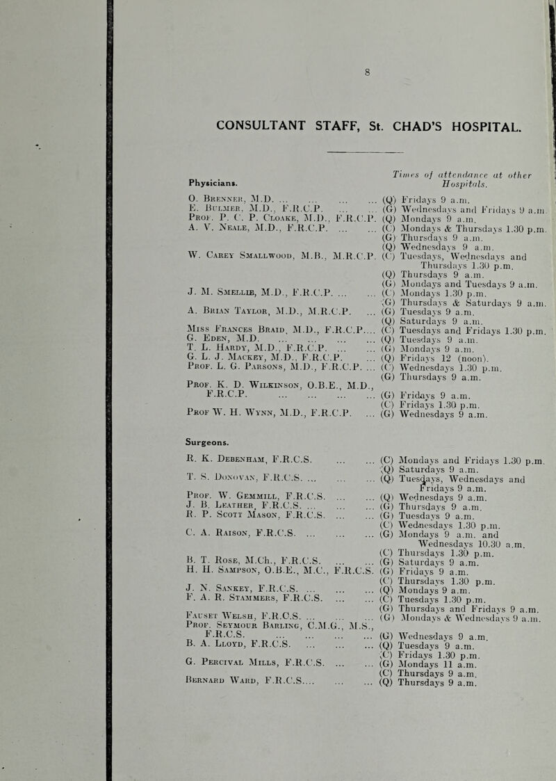 CONSULTANT STAFF, St. CHAD’S HOSPITAL. Physicians. 0. Bhennki!, M.D. ... 10. JiULMER, M.D., F.Jl.C.P. Prof. P. C. P. Ci.o.\ke, M.J)., F.R.C.P. A. V. Neale, 0\I.D., P.R.C.P. W. Carey Smallwood, M.B., M.R.C'.P. J. M. Smellib, M.D., P.R.C.P. A. Bri.vn Taylor, M.D., M.R.C.P. Miss Pr.ynces Braid jM.D., P.R.C.P.... G. Eden, M.D. T. L. Hardy, M.D., F.R.C.P. ... G. L. J. Mackey, M.D.. F.R.C.P. Prof. L. G. P.vrsons, M.D., F.R.C.P. ... Prof. K. D. Wilkinson, O.B.E., M.D., F.R.C.P.. Prof W. H. Wynn, M.D., F.R.C.P. Tillies oj attendance at other Hospitals. (Q) Fridays 9 a.ni. (G) We(lncsday.s and Fiidays 9 a.in (Q) Mondays 9 a.in. (C) Mondays & Thursdays l.dO p.m (G) Thursdays 9 a.in. (Q) Wednesdays 9 a.in. (C) Tuesdays, Wcnlnesdays and Thursdays 1.30 p.m. (Q) Thursdays 9 a.m. (G) Mouda3’s and Tuesdays 9 a.in. (C) Mondays 1.30 p.m. ^G) Thursdays tfe Saturdaj-s 9 a.m (G) Tuesdays 9 a.m. (Q) Saturdays 9 a.m. (C) Tuesdays and Fridays 1.30 p.m (Q) Tuesdays 9 a.m. (G) jMondays 9 a.m. (Q) Fridays 12 (noon'). (C) Wednesdays 1.30 p.m. (G) Thursdays 9 a.m. (G) Fridays 9 a.m. (C) Fridays 1..30 p.m. (G) Wednesdays 9 a.m. Surgeons. R. K. Debenham, F.R.C.S. T. S. Donovan, F.R.C.S. ... Prof. W. Gemmill, F.R.C.S. J. B. Leather. F.R.C.S. ... R. P. Scott Mason, F.R.C.S. C. A. Raison, F.R.C.S. ... B. T. Rose, M.Ch., F.R.C.S. H. H. Sampson, O.B.E., M.C., F.R.C.S. J. N. S.ANKEY, F.R.C.S. F. A. R. Stammers, F.R.C.S. Falset Welsh, F.R.C.S. Prof. Seymour B.arling, C.M.G. M.S., F.R.C.S.. B. A. Lloyd, F.R.C.S. G. Percival Mills, F.R.C.S. Bernard Ward, F.R.C.S. (C) jMondays and Fridays 1.30 p.m (Q) Saturdays 9 a.m. (Q) Tuesdays, Wednesdays and Fridays 9 a.m. (Q) Wednesdays 9 a.m. (G) Thursdays 9 a.m. (G) Tuesdays 9 a.m. (C) Wednesdays 1.30 p.m. (G) Mondays 9 a.m. and Wednesday’s 10.30 a.m. (C) Thursdays 1.30 p.m. (G) Saturdays 9 a.m. (G) Fridays 9 a.m. (C) Thursdays 1.30 p.m. (Q) Mondays 9 a.m. (C) Tuesdays 1.30 p.m. (G) Thursdays and Fridays 9 a.m. (G) ^Mondays & Wednesdays 9 a.m. (G) Wednesdays 9 a.m. (Q) Tuesdays 9 a.m. (C) Fridays 1.30 p.m. (G) Mondays 11 a.m. (C) Thursdays 9 a.m. (Q) Thursday’s 9 a.m.
